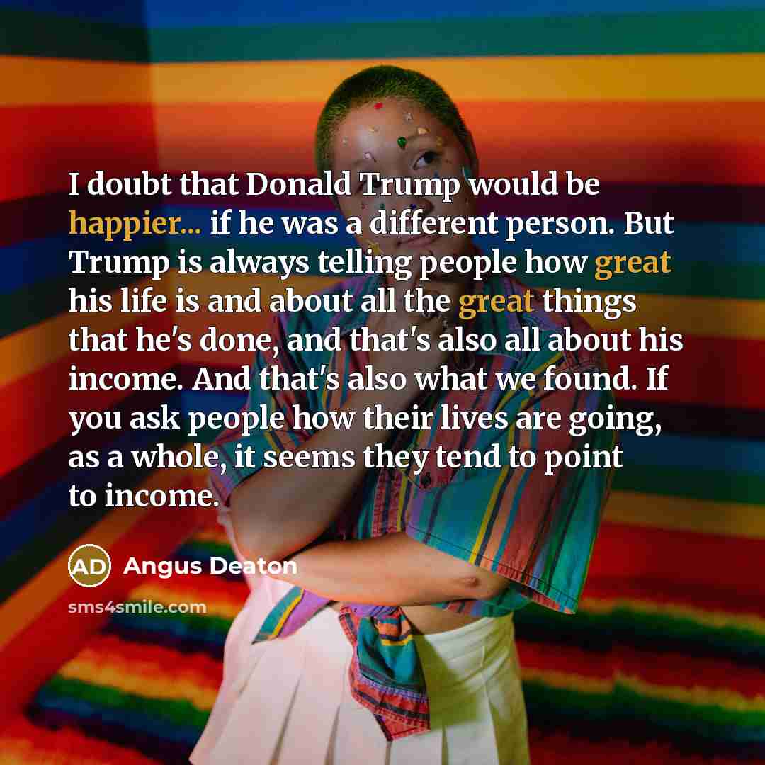 “I doubt that Donald Trump would be happier... if he was a different person. But Trump is always telling people how great his life is and about all the great things that he's done, and that's also all about his income. And that's also what we found. If you ask people how their lives are going, as a…” quote by Angus Deaton