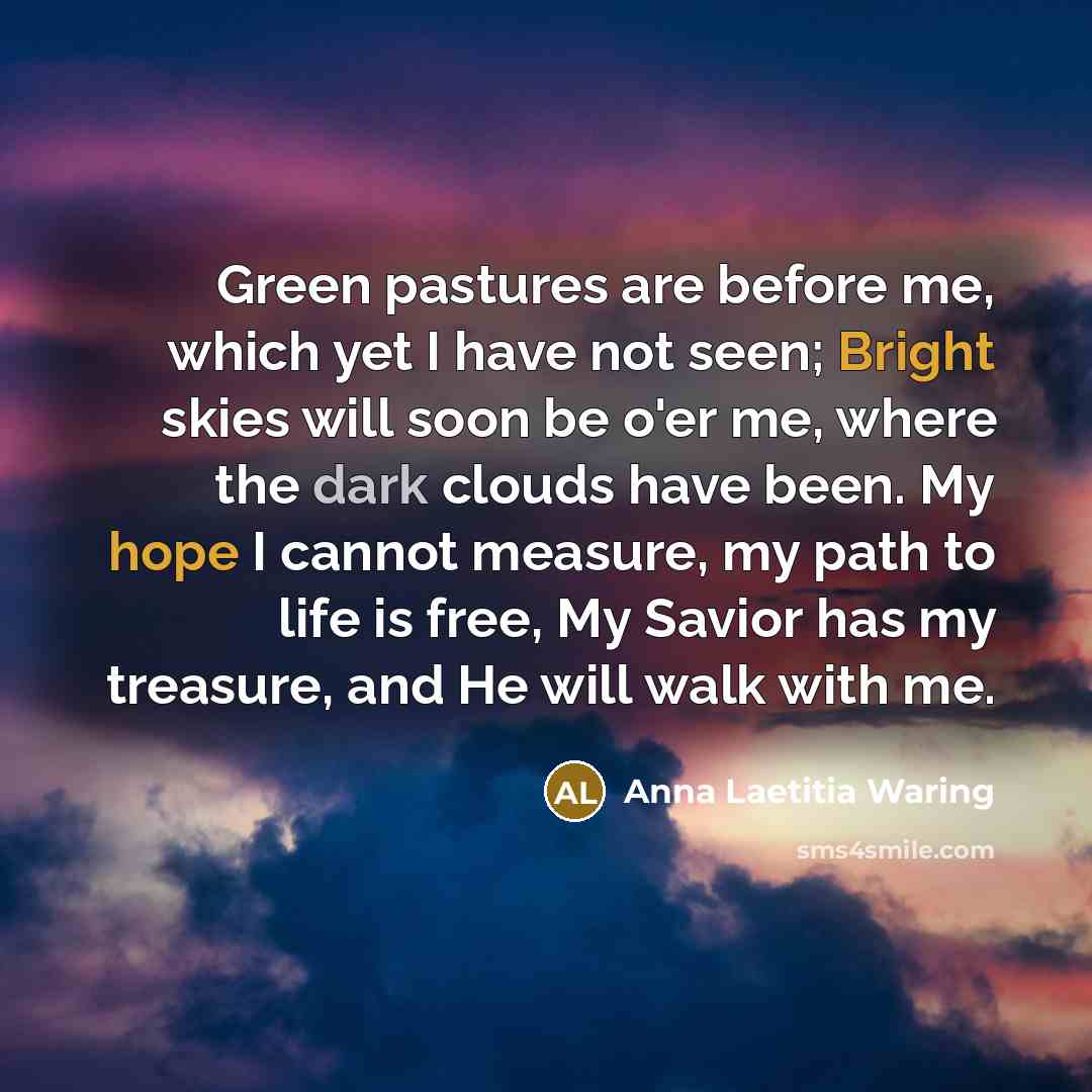 “Green pastures are before me, which yet I have not seen; Bright skies will soon be o'er me, where the dark clouds have been. My hope I cannot measure, my path to life is free, My Savior has my treasure, and He will walk with me.” quote by Anna Laetitia Waring