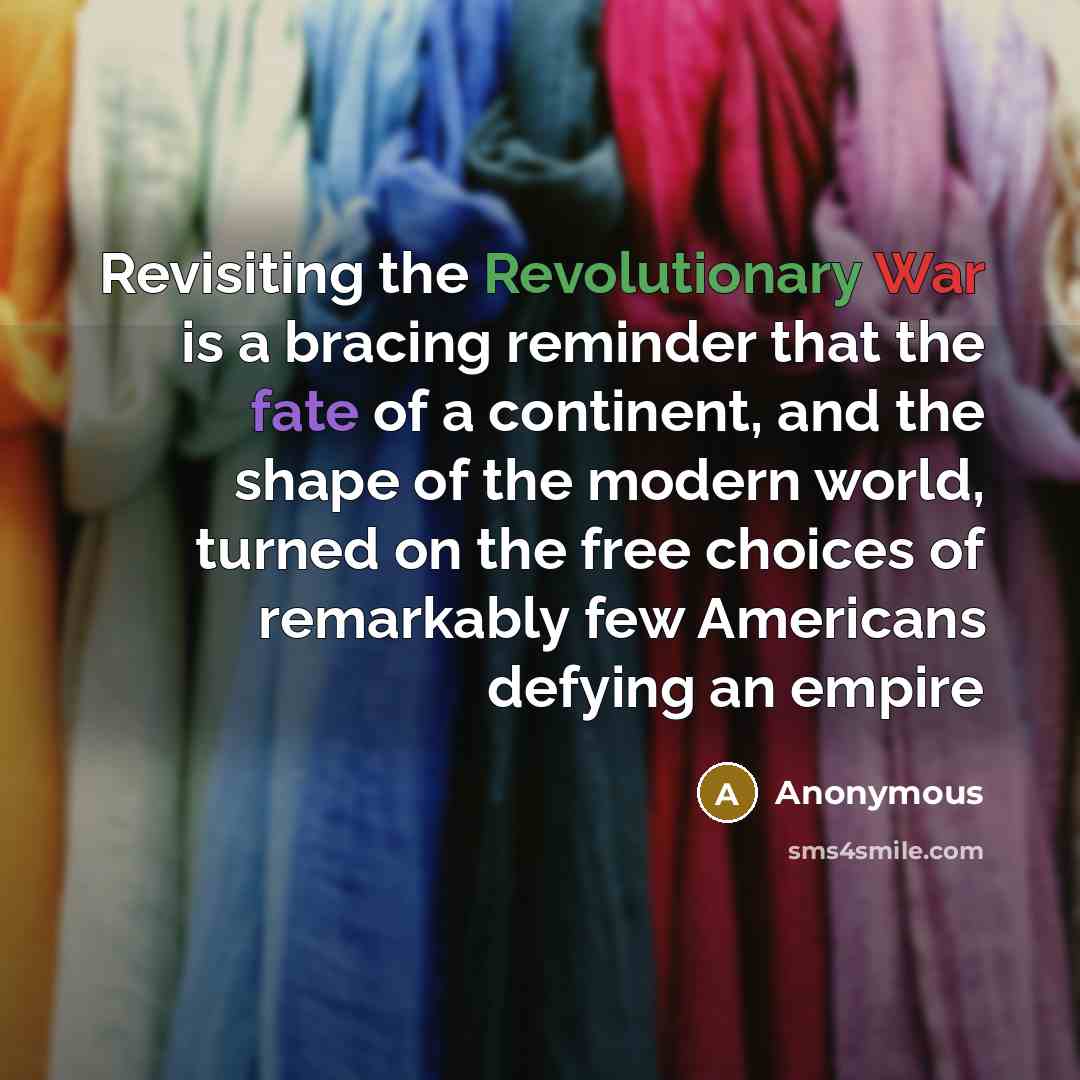 “Revisiting the Revolutionary War is a bracing reminder that the fate of a continent, and the shape of the modern world, turned on the free choices of remarkably few Americans defying an empire” quote by Anonymous