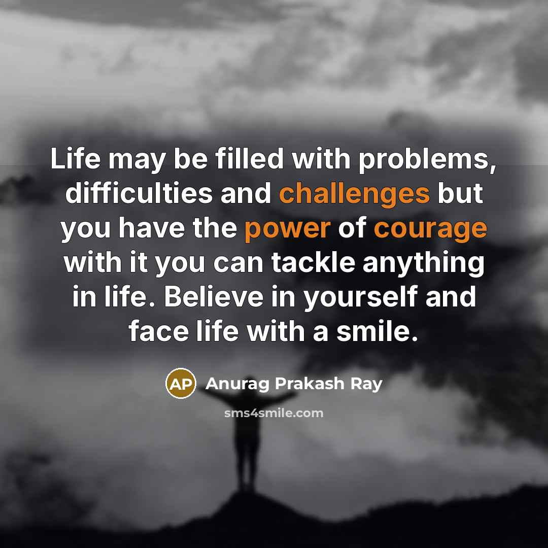 “Life may be filled with problems, difficulties and challenges but you have the power of courage with it you can tackle anything in life. Believe in yourself and face life with a smile.” quote by Anurag Prakash Ray