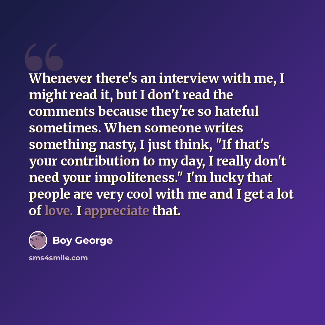 “Whenever there's an interview with me, I might read it, but I don't read the comments because they're so hateful sometimes. When someone writes something nasty, I just think, "If that's your contribution to my day, I really don't need your impoliteness." I'm lucky that people are very cool with me…” quote by Boy George