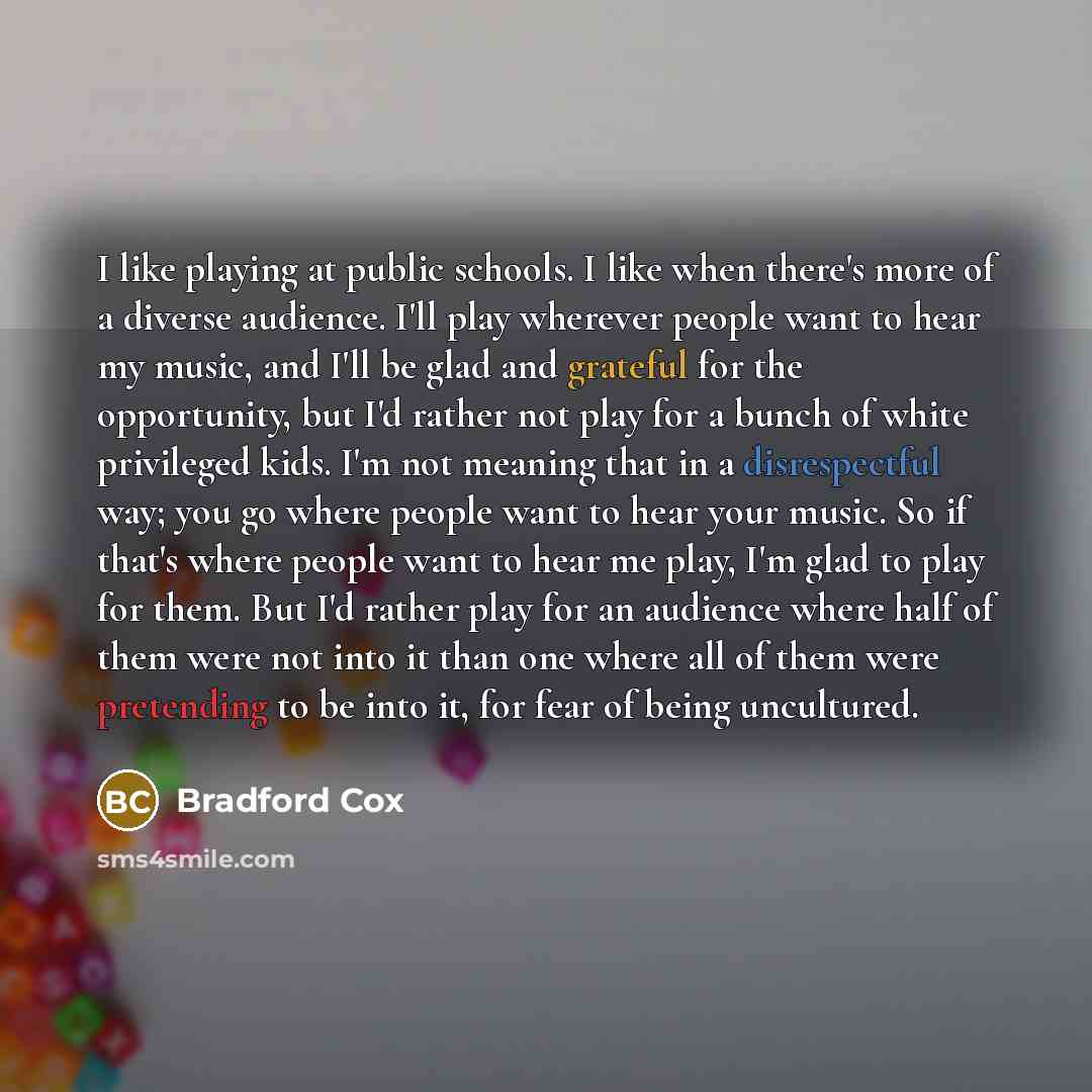 “I like playing at public schools. I like when there's more of a diverse audience. I'll play wherever people want to hear my music, and I'll be glad and grateful for the opportunity, but I'd rather not play for a bunch of white privileged kids. I'm not meaning that in a disrespectful way; you go…” quote by Bradford Cox