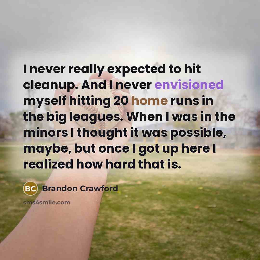 “I never really expected to hit cleanup. And I never envisioned myself hitting 20 home runs in the big leagues. When I was in the minors I thought it was possible, maybe, but once I got up here I realized how hard that is.” quote by Brandon Crawford