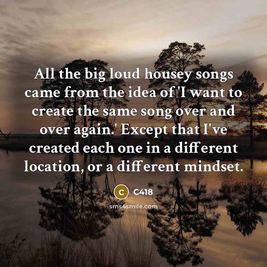 “All the big loud housey songs came from the idea of 'I want to create the same song over and over again.' Except that I've created each one in a different location, or a different mindset.” quote by C418