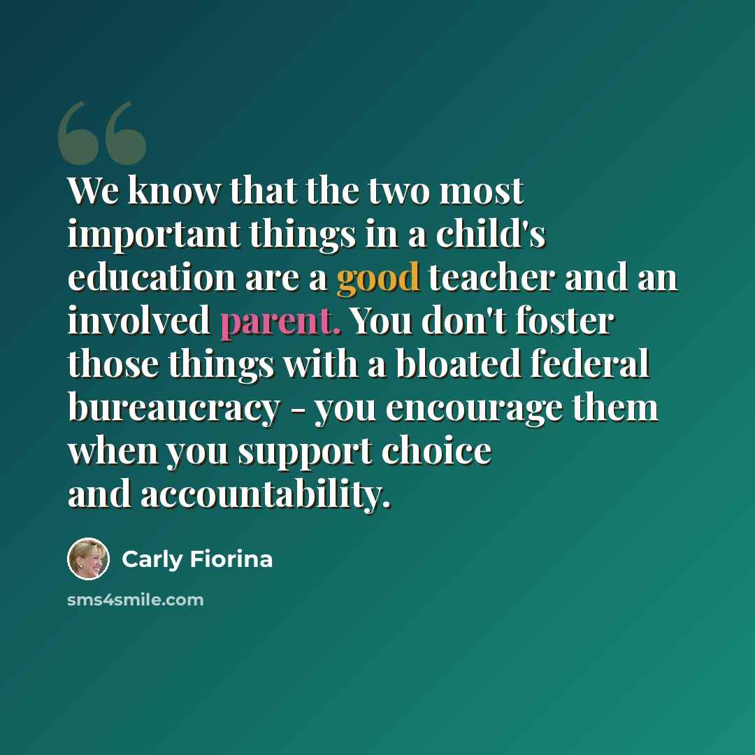 “We know that the two most important things in a child's education are a good teacher and an involved parent. You don't foster those things with a bloated federal bureaucracy - you encourage them when you support choice and accountability.” quote by Carly Fiorina