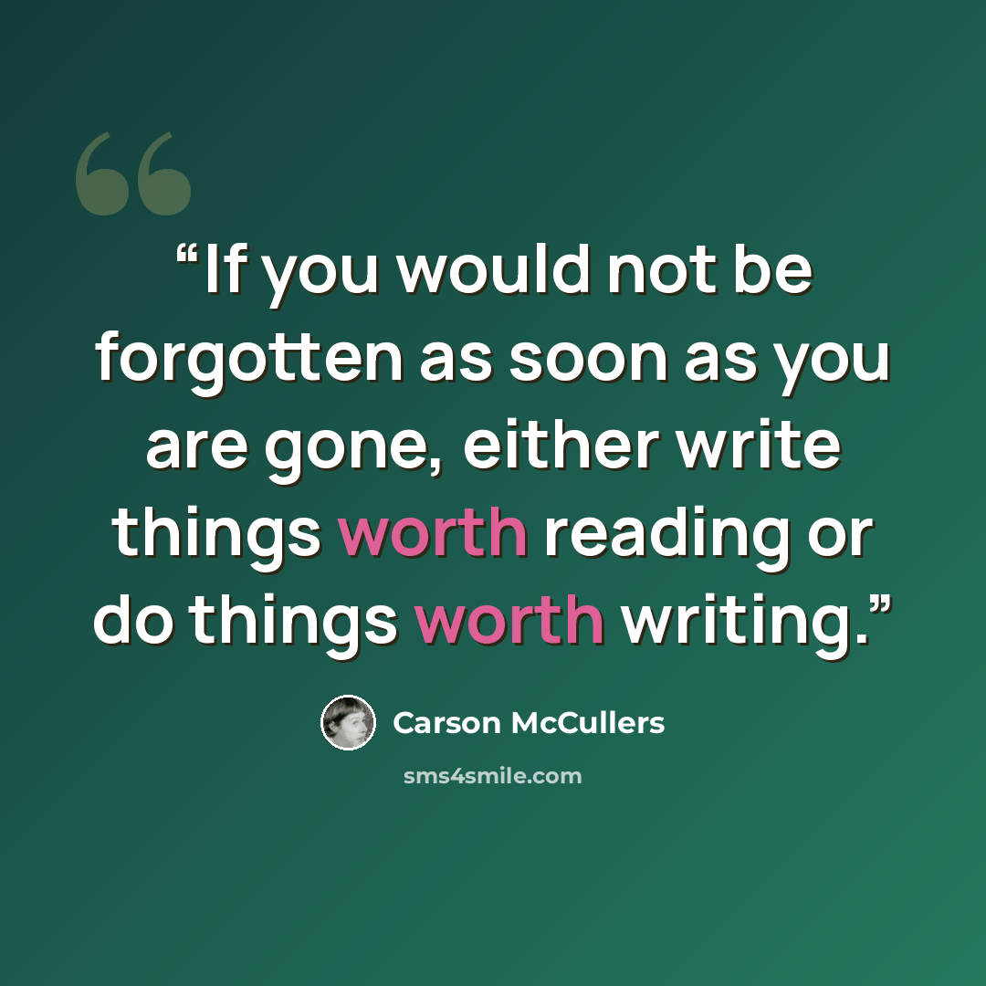 “If you would not be forgotten as soon as you are gone, either write things worth reading or do things worth writing.” quote by Carson McCullers
