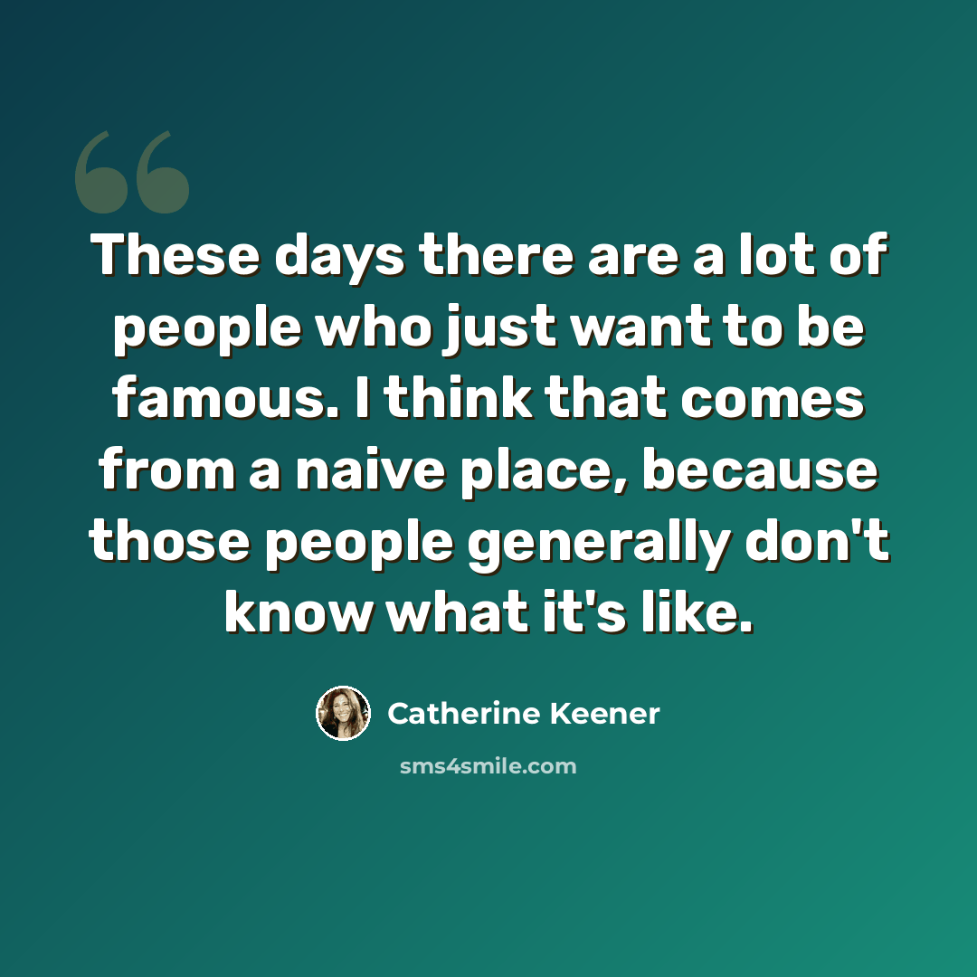 “These days there are a lot of people who just want to be famous. I think that comes from a naive place, because those people generally don't know what it's like.” quote by Catherine Keener