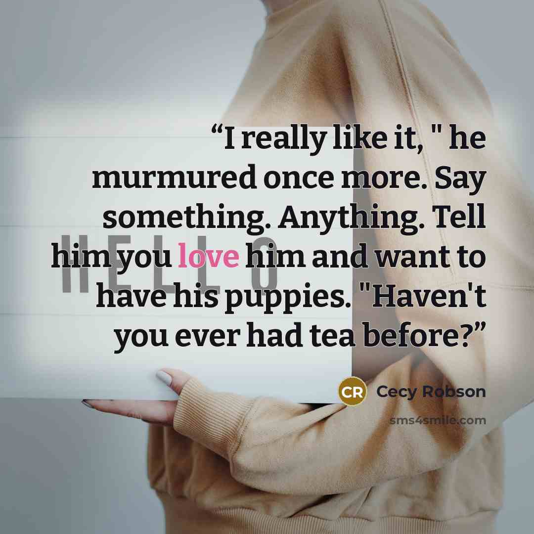 “I really like it, " he murmured once more. Say something. Anything. Tell him you love him and want to have his puppies. "Haven't you ever had tea before?” quote by Cecy Robson