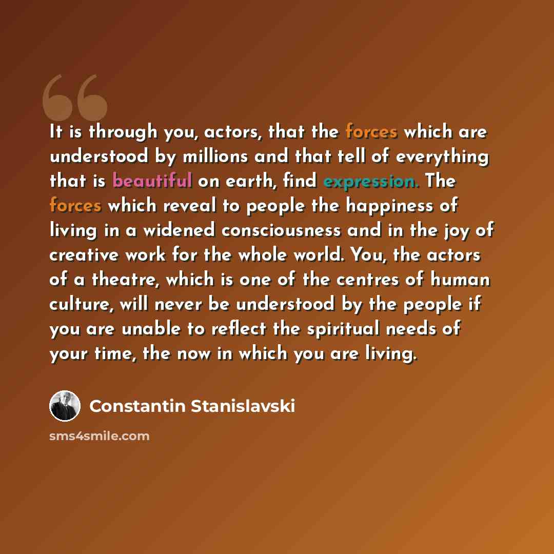 “It is through you, actors, that the forces which are understood by millions and that tell of everything that is beautiful on earth, find expression. The forces which reveal to people the happiness of living in a widened consciousness and in the joy of creative work for the whole world. You, the…” quote by Constantin Stanislavski