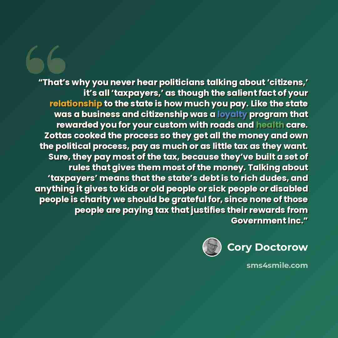 “That’s why you never hear politicians talking about ‘citizens,’ it’s all ‘taxpayers,’ as though the salient fact of your relationship to the state is how much you pay. Like the state was a business and citizenship was a loyalty program that rewarded you for your custom with roads and health care…” quote by Cory Doctorow