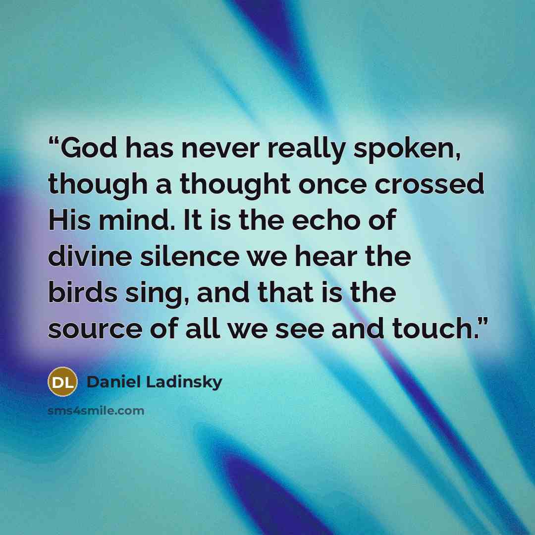 “God has never really spoken, though a thought once crossed His mind. It is the echo of divine silence we hear the birds sing, and that is the source of all we see and touch.” quote by Daniel Ladinsky