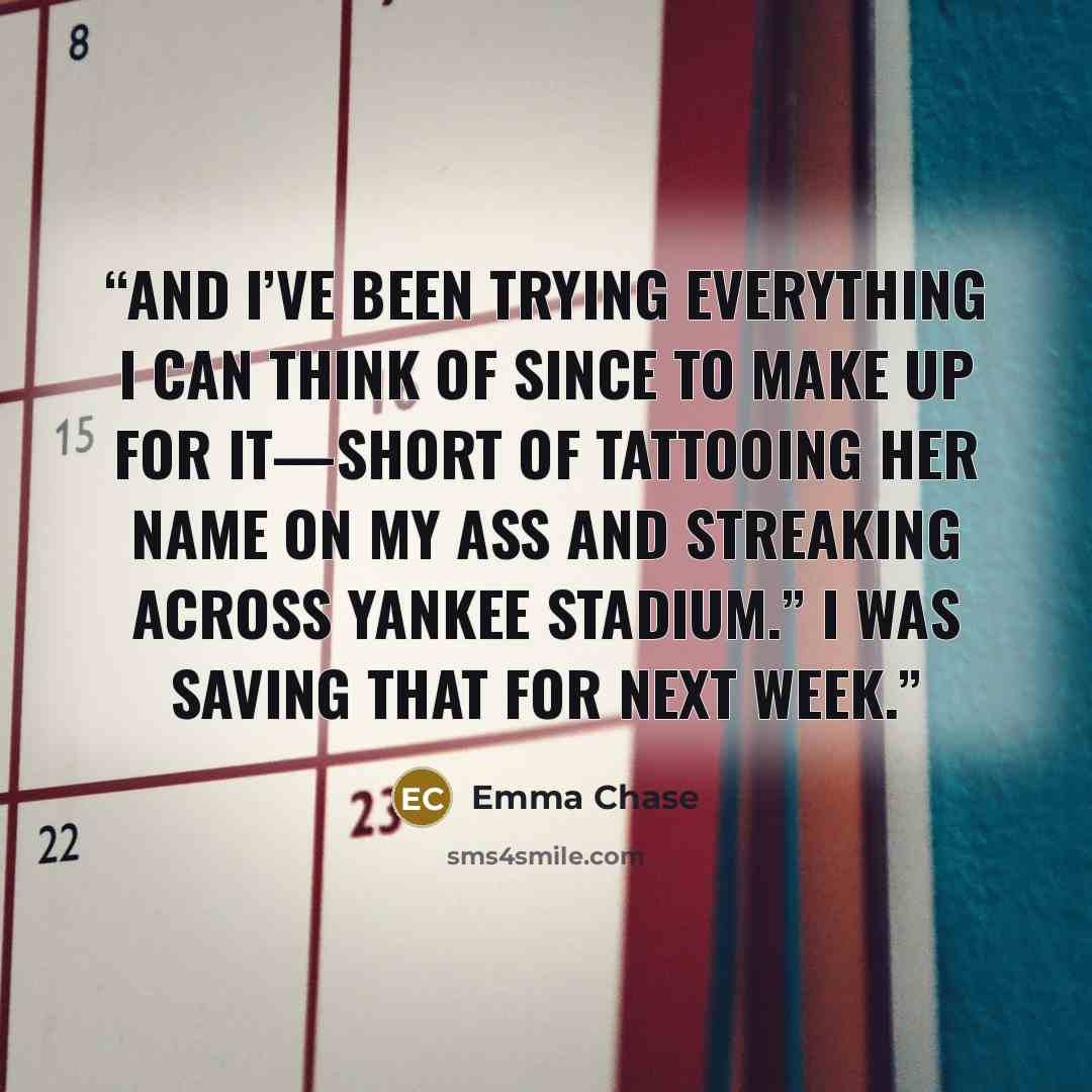 “And I’ve been trying everything I can think of since to make up for it—short of tattooing her name on my ass and streaking across Yankee Stadium.” I was saving that for next week.” quote by Emma Chase