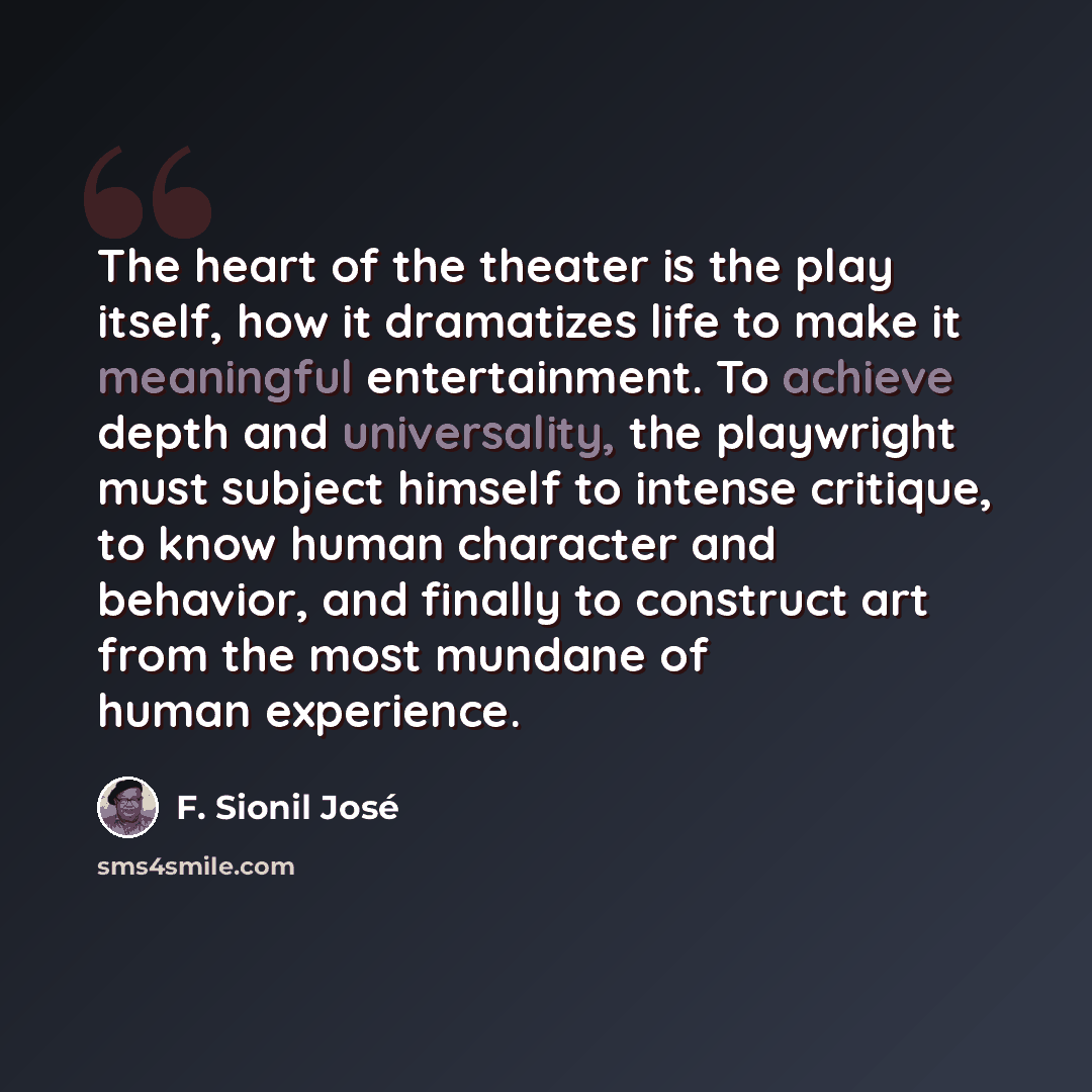 “The heart of the theater is the play itself, how it dramatizes life to make it meaningful entertainment. To achieve depth and universality, the playwright must subject himself to intense critique, to know human character and behavior, and finally to construct art from the most mundane of human…” quote by F. Sionil Jose