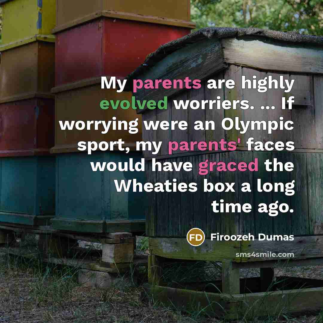 “My parents are highly evolved worriers. ... If worrying were an Olympic sport, my parents' faces would have graced the Wheaties box a long time ago.” quote by Firoozeh Dumas