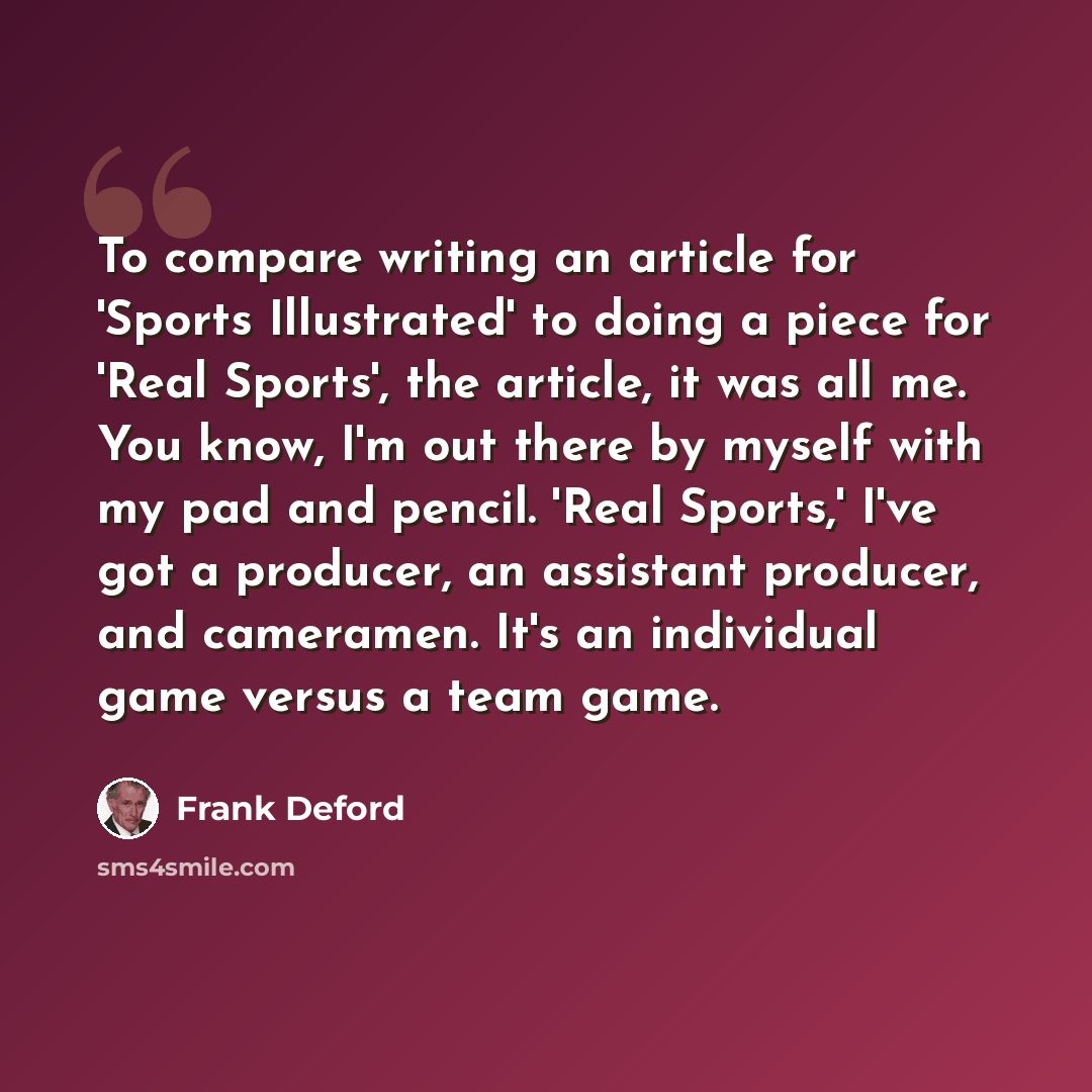 “To compare writing an article for 'Sports Illustrated' to doing a piece for 'Real Sports', the article, it was all me. You know, I'm out there by myself with my pad and pencil. 'Real Sports,' I've got a producer, an assistant producer, and cameramen. It's an individual game versus a team game.” quote by Frank Deford