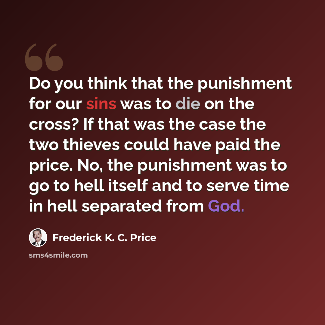 “Do you think that the punishment for our sins was to die on the cross? If that was the case the two thieves could have paid the price. No, the punishment was to go to hell itself and to serve time in hell separated from God.” quote by Frederick K. C. Price
