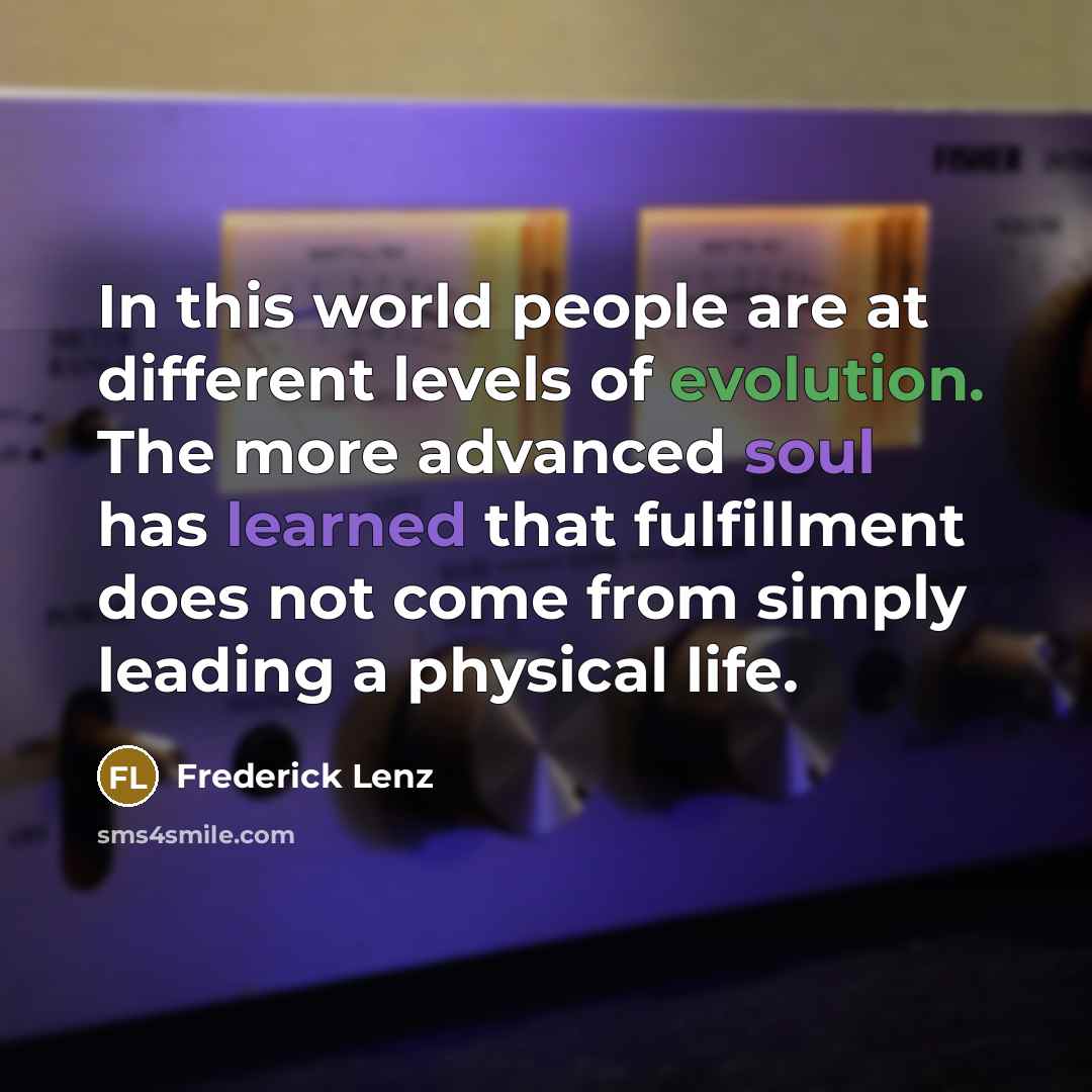 “In this world people are at different levels of evolution. The more advanced soul has learned that fulfillment does not come from simply leading a physical life.” quote by Frederick Lenz