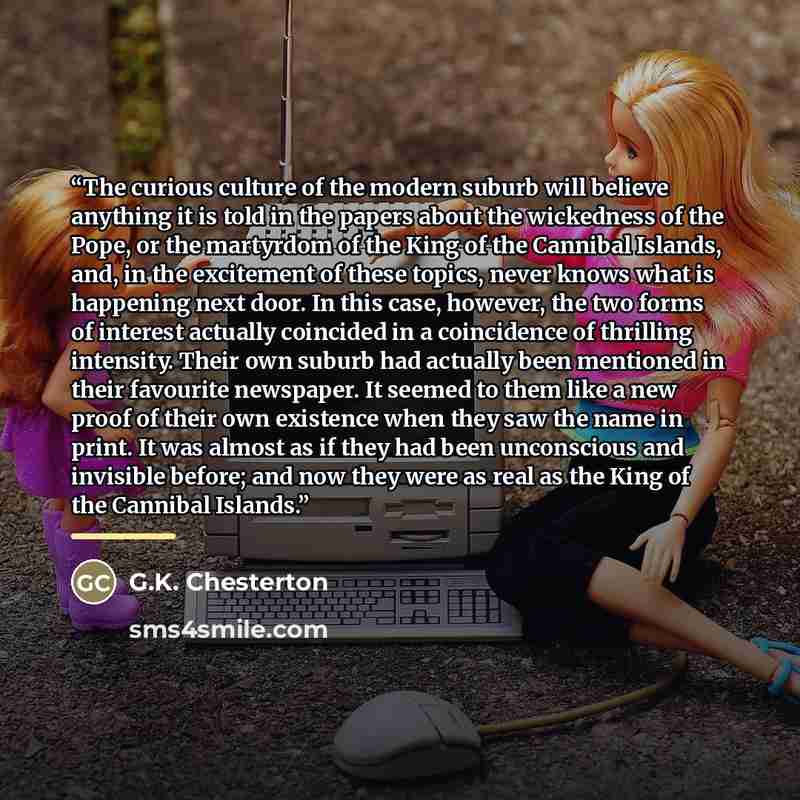 “The curious culture of the modern suburb will believe anything it is told in the papers about the wickedness of the Pope, or the martyrdom of the King of the Cannibal Islands, and, in the excitement of these topics, never knows what is happening next door. In this case, however, the two forms of…” quote by G.K. Chesterton