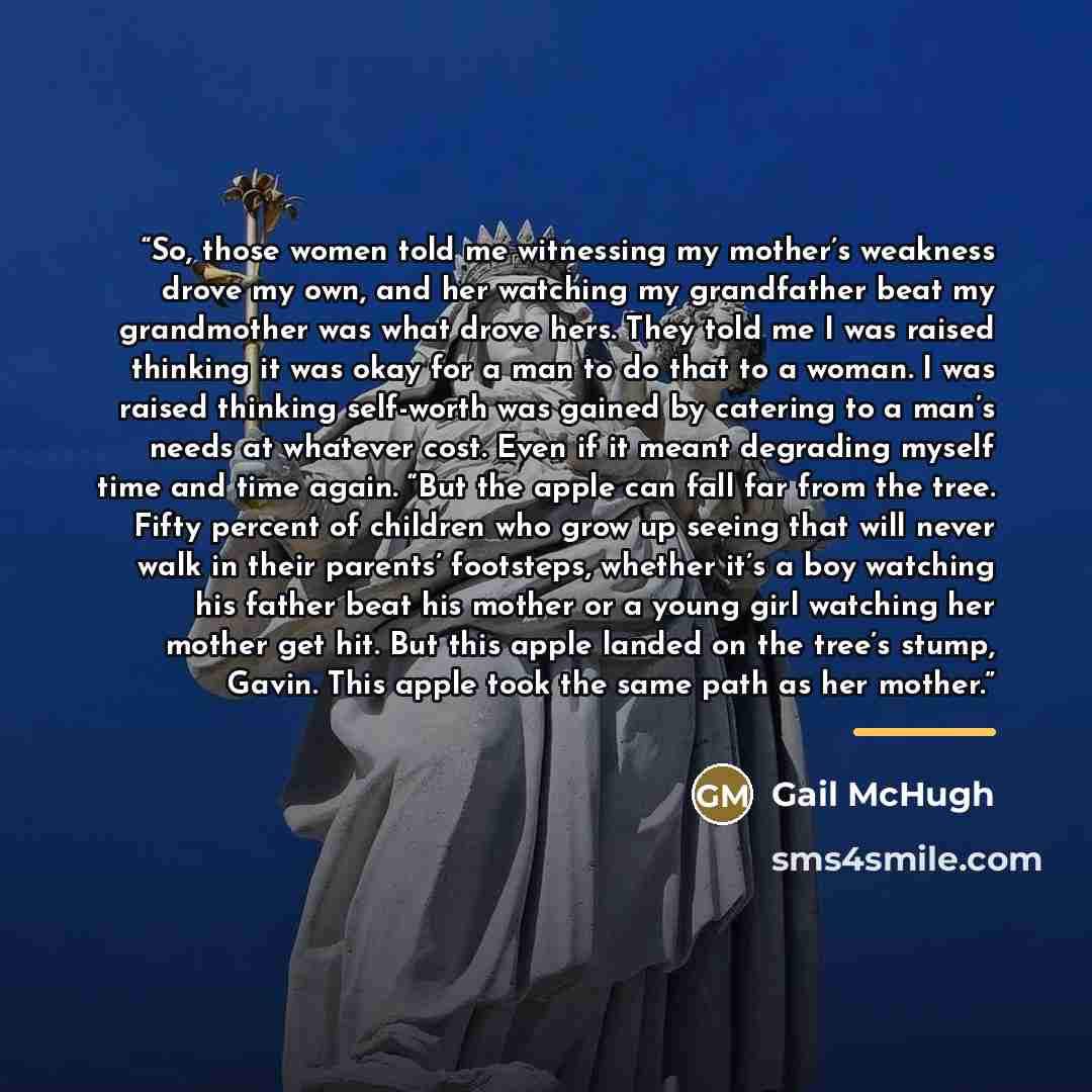 “So, those women told me witnessing my mother’s weakness drove my own, and her watching my grandfather beat my grandmother was what drove hers. They told me I was raised thinking it was okay for a man to do that to a woman. I was raised thinking self-worth was gained by catering to a man’s needs at…” quote by Gail McHugh