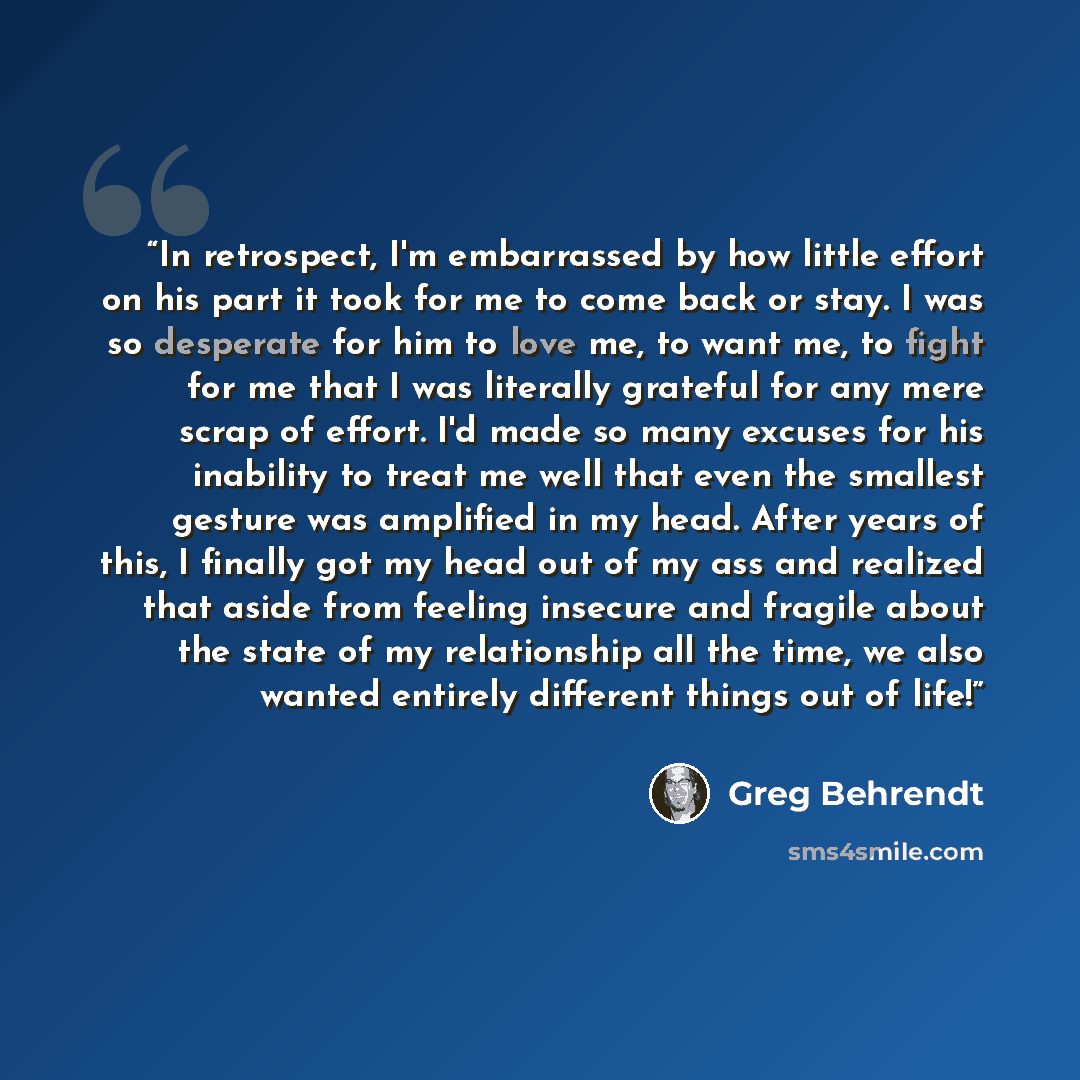 “In retrospect, I'm embarrassed by how little effort on his part it took for me to come back or stay. I was so desperate for him to love me, to want me, to fight for me that I was literally grateful for any mere scrap of effort. I'd made so many excuses for his inability to treat me well that even…” quote by Greg Behrendt
