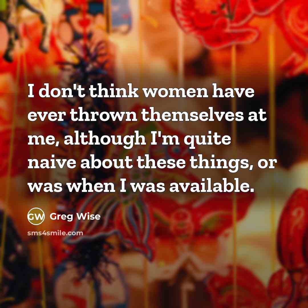 “I don't think women have ever thrown themselves at me, although I'm quite naive about these things, or was when I was available.” quote by Greg Wise