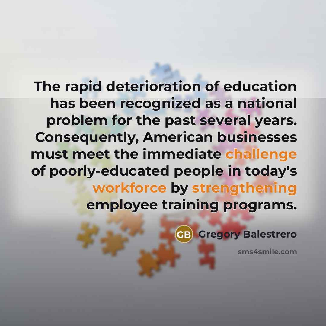 “The rapid deterioration of education has been recognized as a national problem for the past several years. Consequently, American businesses must meet the immediate challenge of poorly-educated people in today's workforce by strengthening employee training programs.” quote by Gregory Balestrero