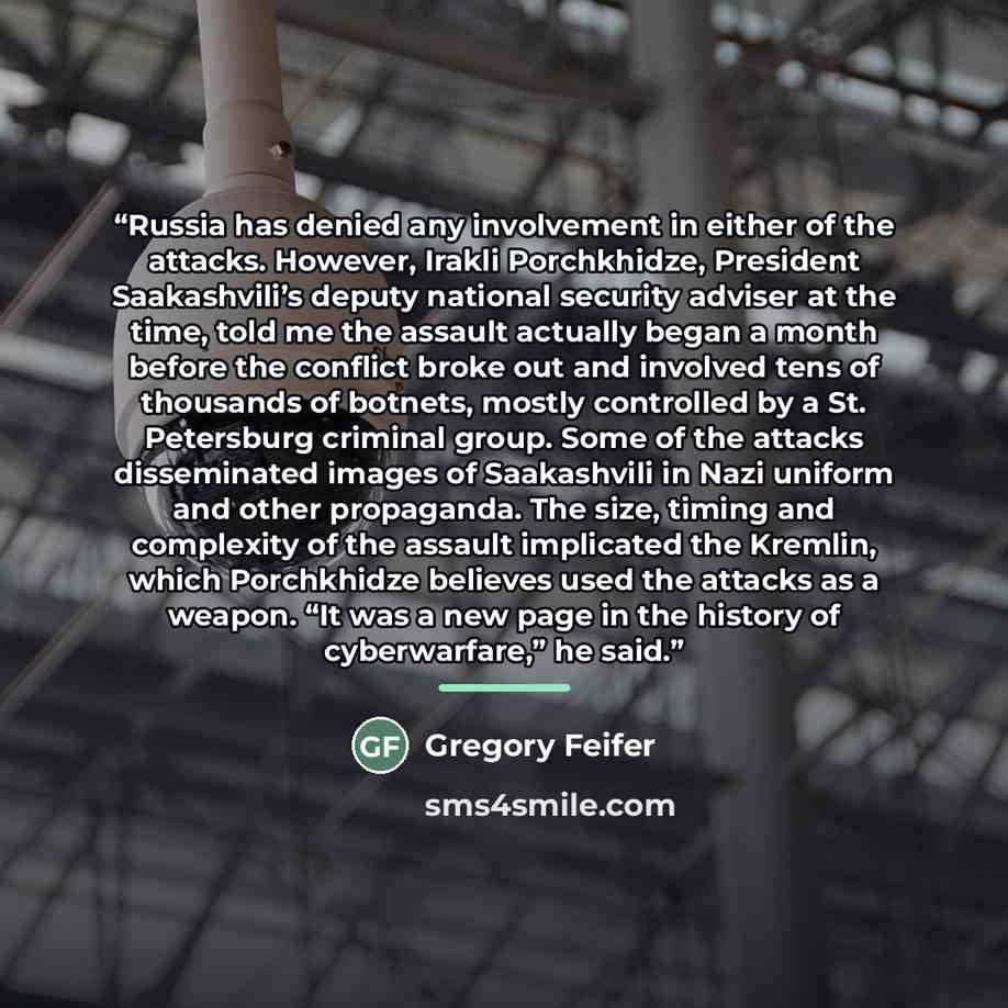 “Russia has denied any involvement in either of the attacks. However, Irakli Porchkhidze, President Saakashvili’s deputy national security adviser at the time, told me the assault actually began a month before the conflict broke out and involved tens of thousands of botnets, mostly controlled by a…” quote by Gregory Feifer