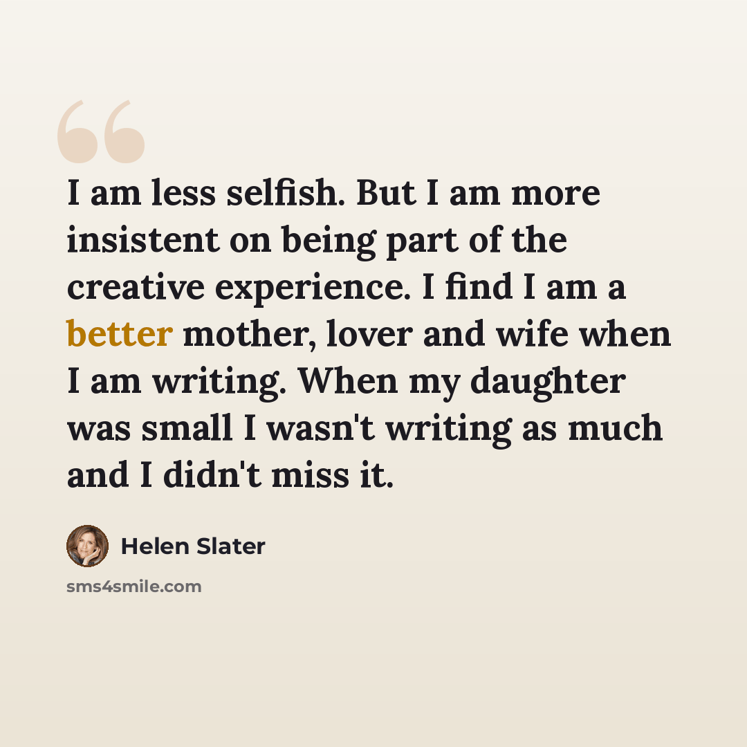“I am less selfish. But I am more insistent on being part of the creative experience. I find I am a better mother, lover and wife when I am writing. When my daughter was small I wasn't writing as much and I didn't miss it.” quote by Helen Slater