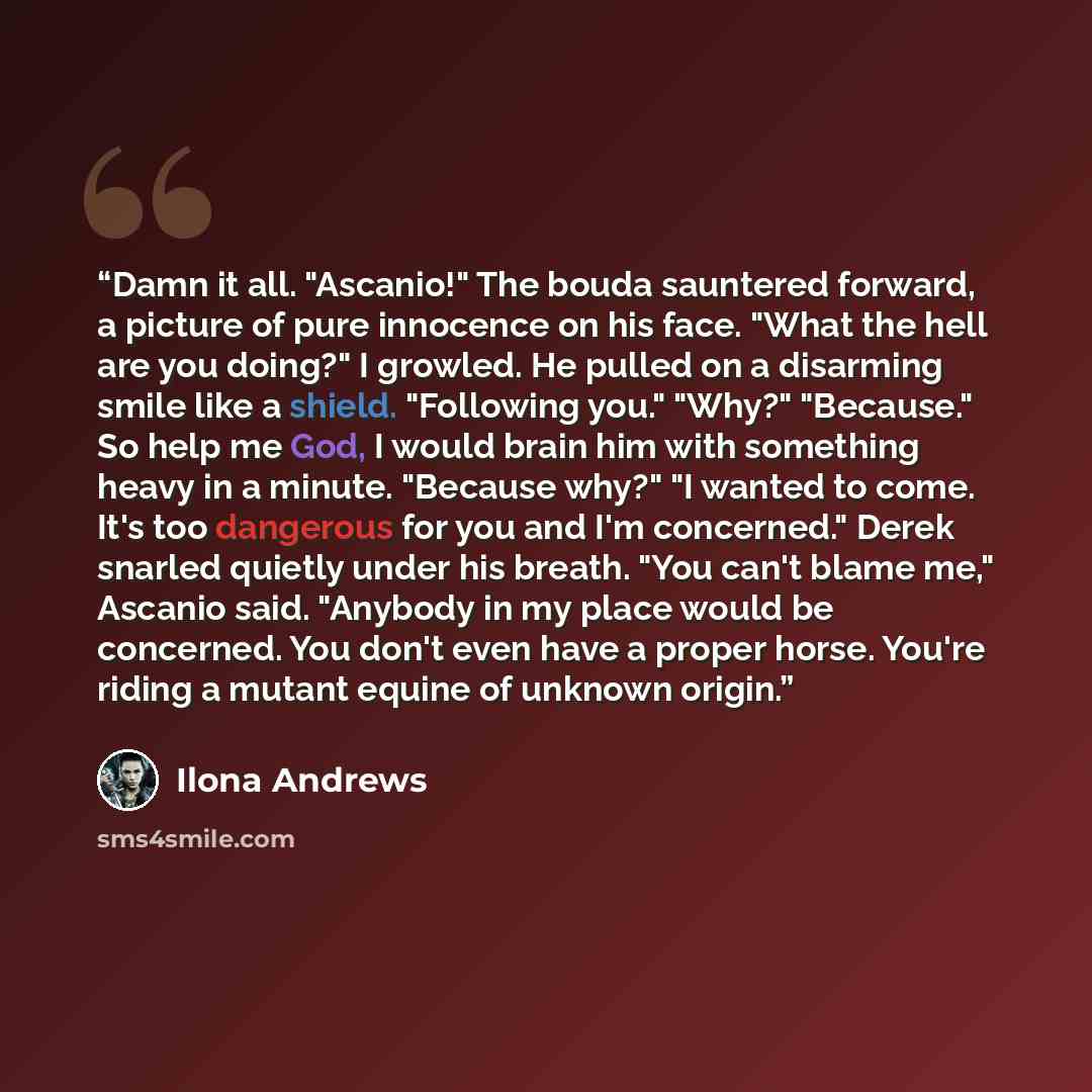 “Damn it all. "Ascanio!" The bouda sauntered forward, a picture of pure innocence on his face. "What the hell are you doing?" I growled. He pulled on a disarming smile like a shield. "Following you." "Why?" "Because." So help me God, I would brain him with something heavy in a minute. "Because…” quote by Ilona Andrews