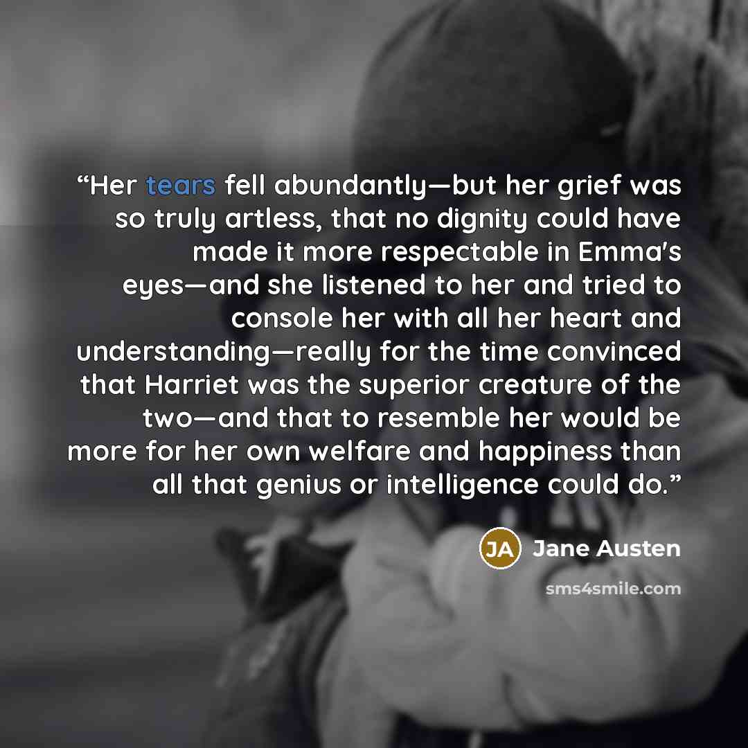 “Her tears fell abundantly—but her grief was so truly artless, that no dignity could have made it more respectable in Emma's eyes—and she listened to her and tried to console her with all her heart and understanding—really for the time convinced that Harriet was the superior creature of the two—and…” quote by Jane Austen