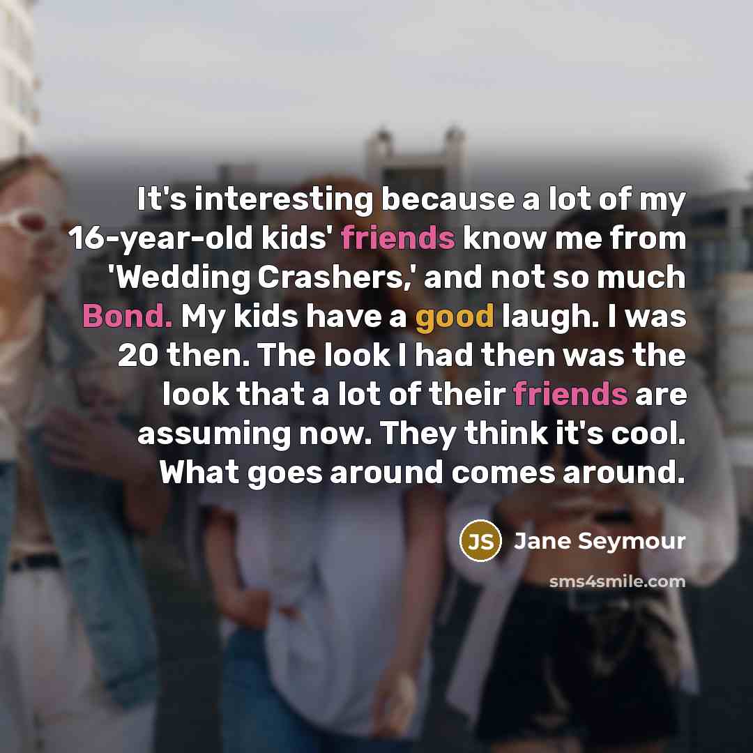 “It's interesting because a lot of my 16-year-old kids' friends know me from 'Wedding Crashers,' and not so much Bond. My kids have a good laugh. I was 20 then. The look I had then was the look that a lot of their friends are assuming now. They think it's cool. What goes around comes around.” quote by Jane Seymour