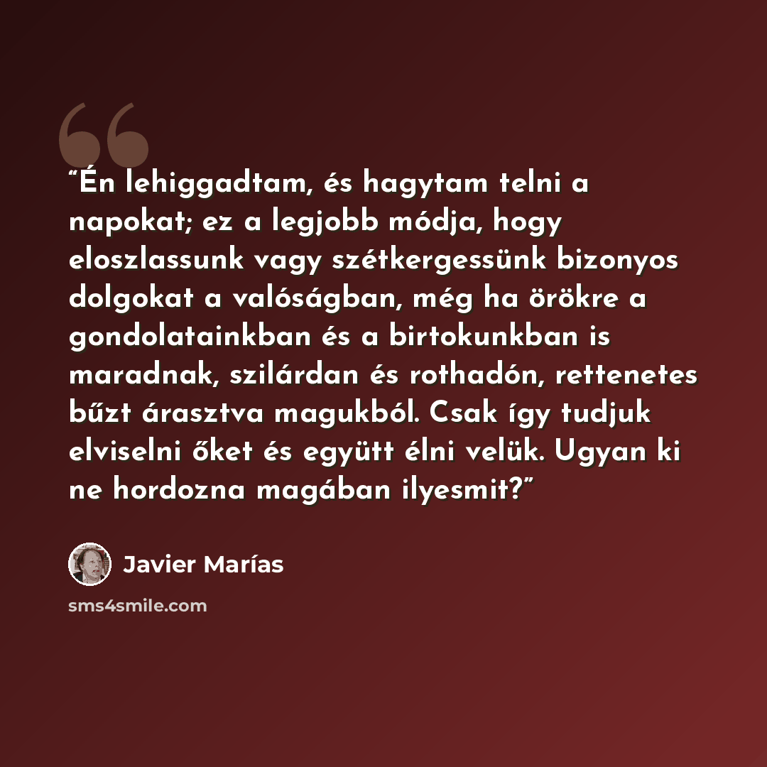 “Én lehiggadtam, és hagytam telni a napokat; ez a legjobb módja, hogy eloszlassunk vagy szétkergessünk bizonyos dolgokat a valóságban, még ha örökre a gondolatainkban és a birtokunkban is maradnak, szilárdan és rothadón, rettenetes bűzt árasztva magukból. Csak így tudjuk elviselni őket és együtt…” quote by Javier Marías