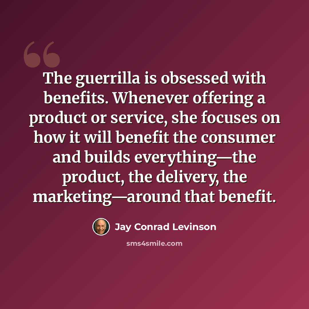 “The guerrilla is obsessed with benefits. Whenever offering a product or service, she focuses on how it will benefit the consumer and builds everything—the product, the delivery, the marketing—around that benefit.” quote by Jay Conrad Levinson