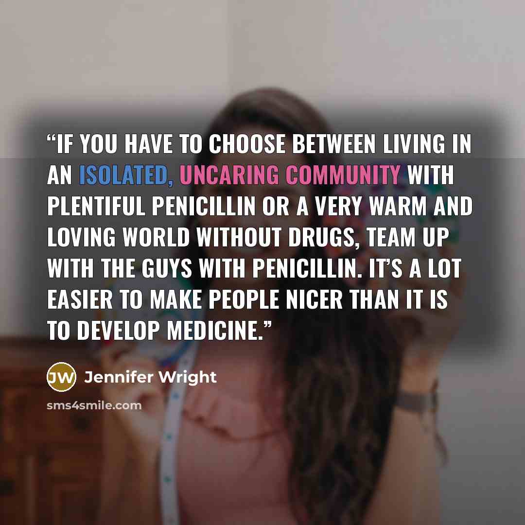 “If you have to choose between living in an isolated, uncaring community with plentiful penicillin or a very warm and loving world without drugs, team up with the guys with penicillin. It’s a lot easier to make people nicer than it is to develop medicine.” quote by Jennifer Wright