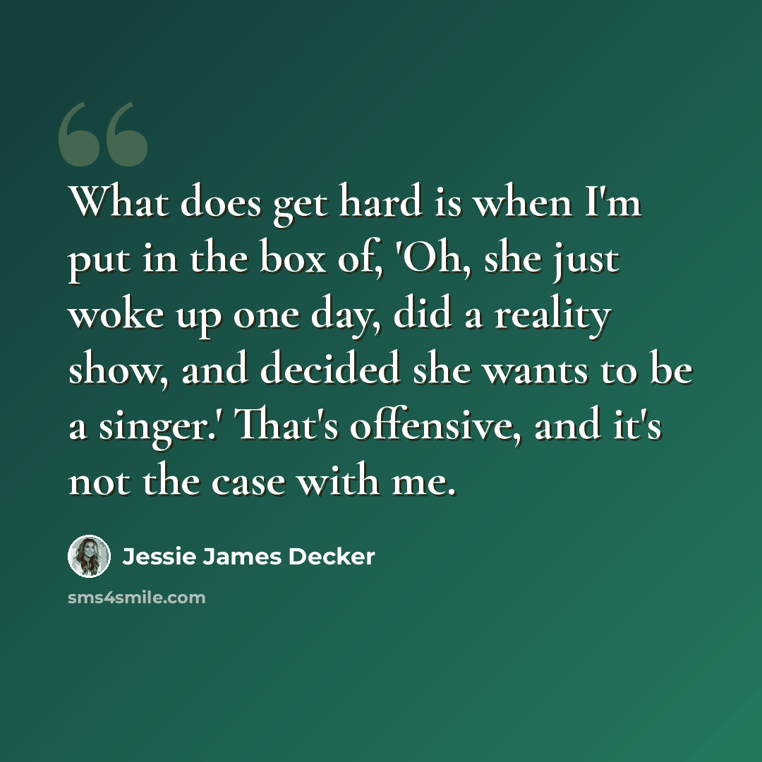 “What does get hard is when I'm put in the box of, 'Oh, she just woke up one day, did a reality show, and decided she wants to be a singer.' That's offensive, and it's not the case with me.” quote by Jessie James Decker