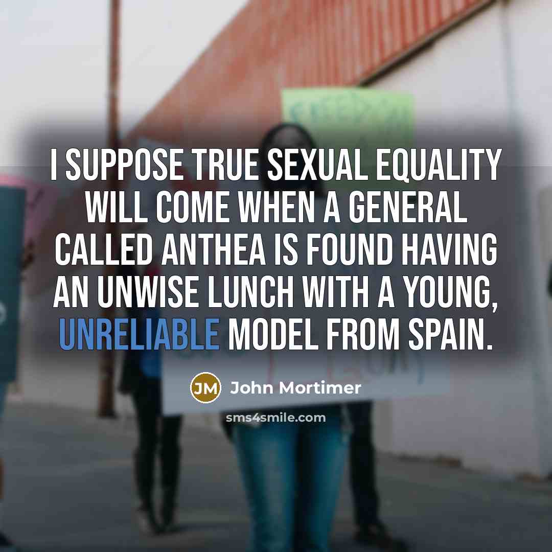 “I suppose true sexual equality will come when a general called Anthea is found having an unwise lunch with a young, unreliable model from Spain.” quote by John Mortimer