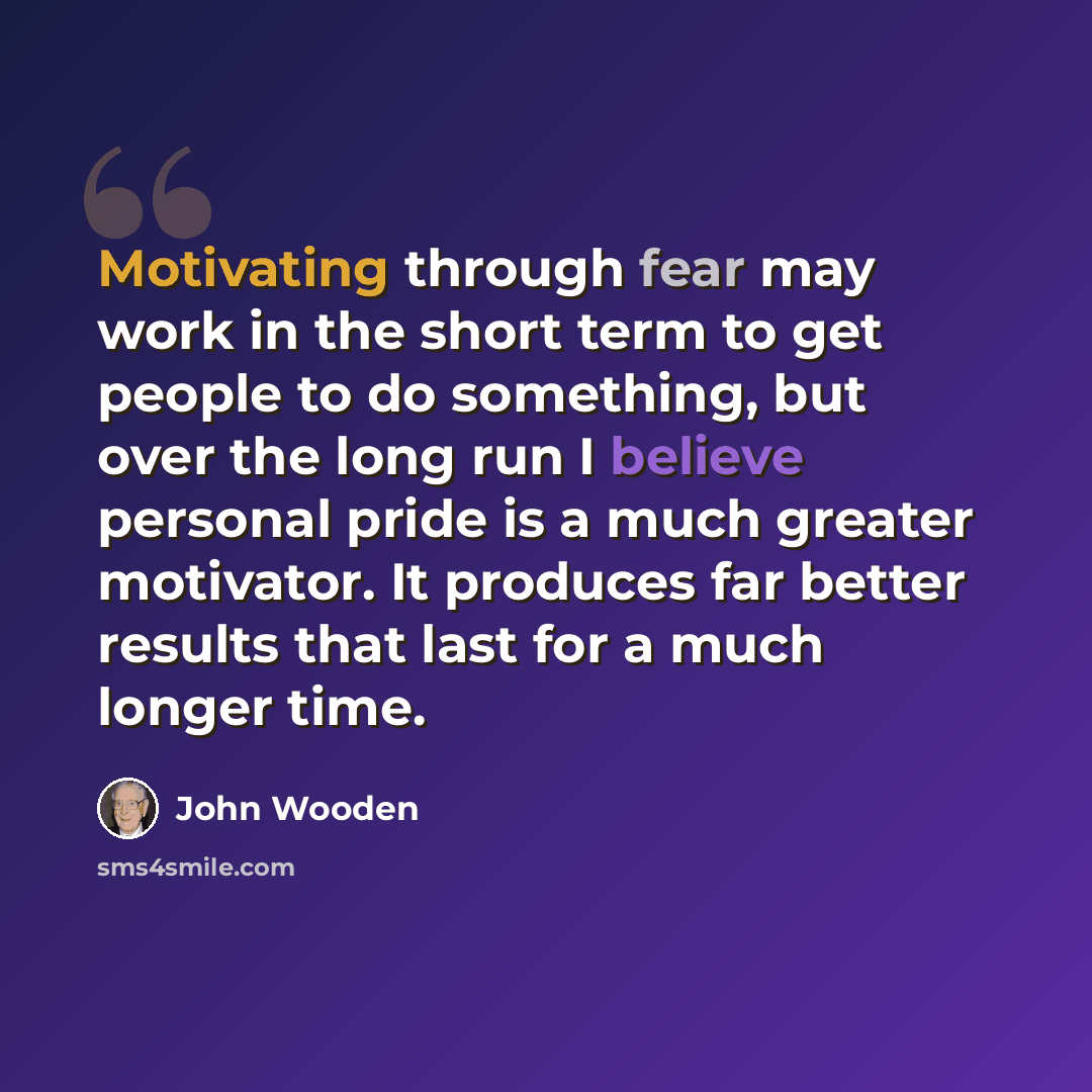 “Motivating through fear may work in the short term to get people to do something, but over the long run I believe personal pride is a much greater motivator. It produces far better results that last for a much longer time.” quote by John Wooden