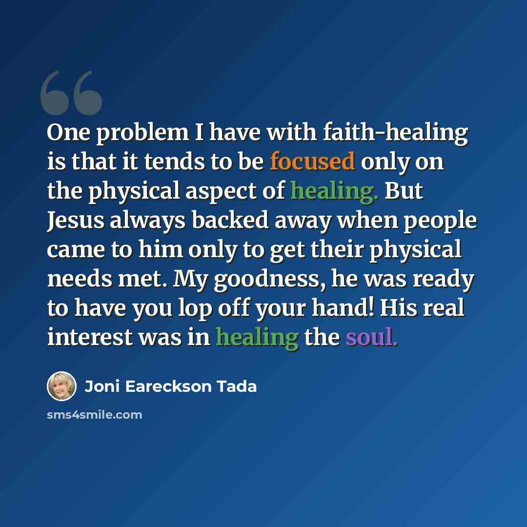 “One problem I have with faith-healing is that it tends to be focused only on the physical aspect of healing. But Jesus always backed away when people came to him only to get their physical needs met. My goodness, he was ready to have you lop off your hand! His real interest was in healing the soul.” quote by Joni Eareckson Tada