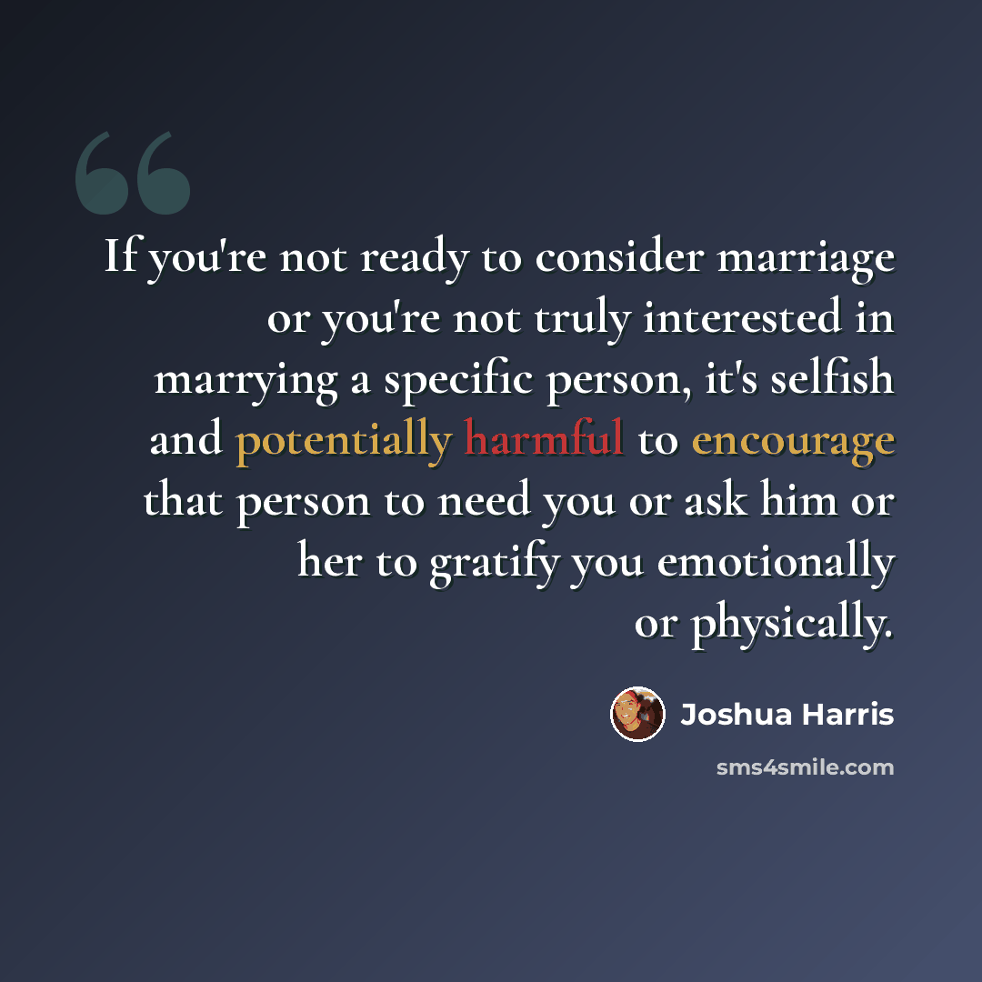 “If you're not ready to consider marriage or you're not truly interested in marrying a specific person, it's selfish and potentially harmful to encourage that person to need you or ask him or her to gratify you emotionally or physically.” quote by Joshua Harris