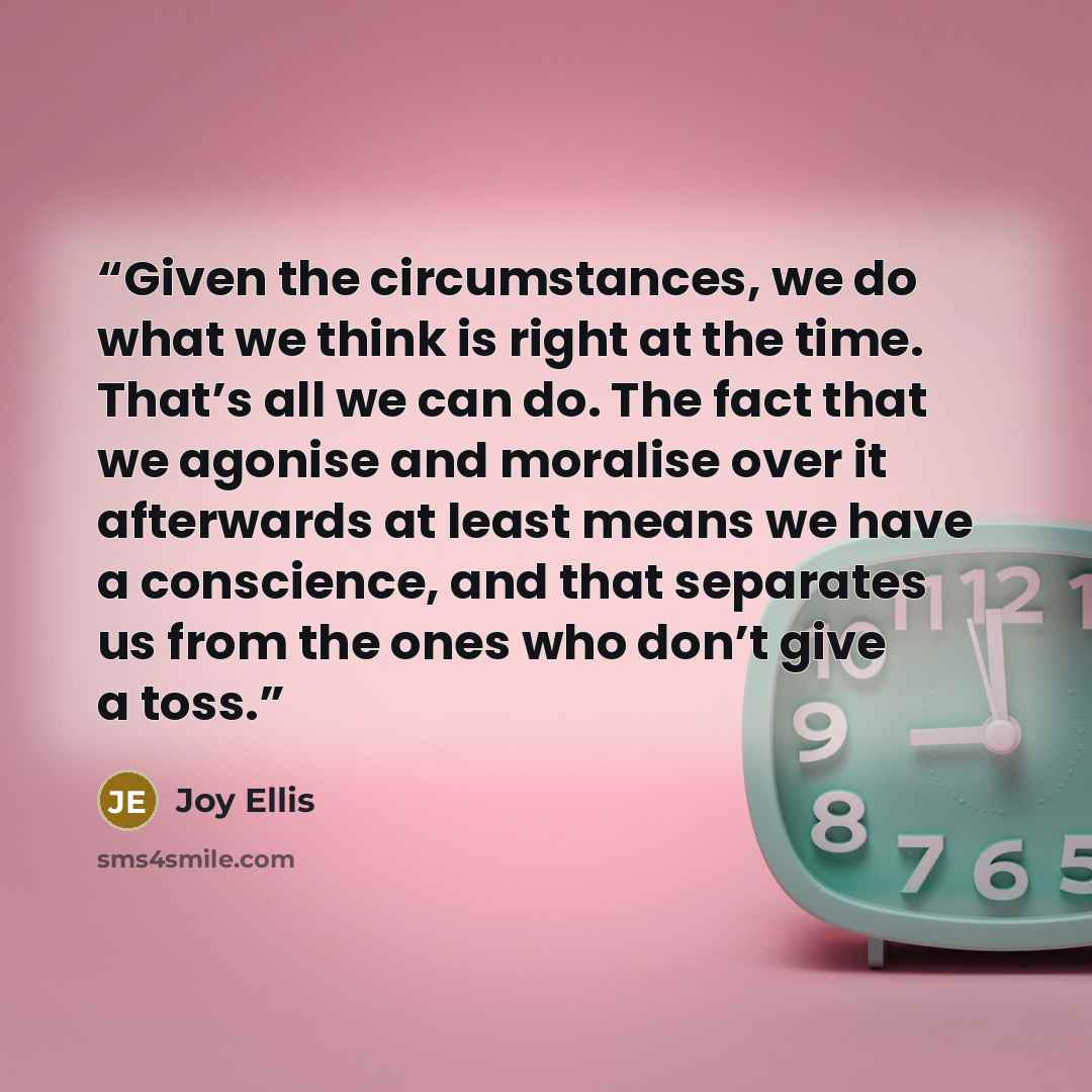 “Given the circumstances, we do what we think is right at the time. That’s all we can do. The fact that we agonise and moralise over it afterwards at least means we have a conscience, and that separates us from the ones who don’t give a toss.” quote by Joy Ellis