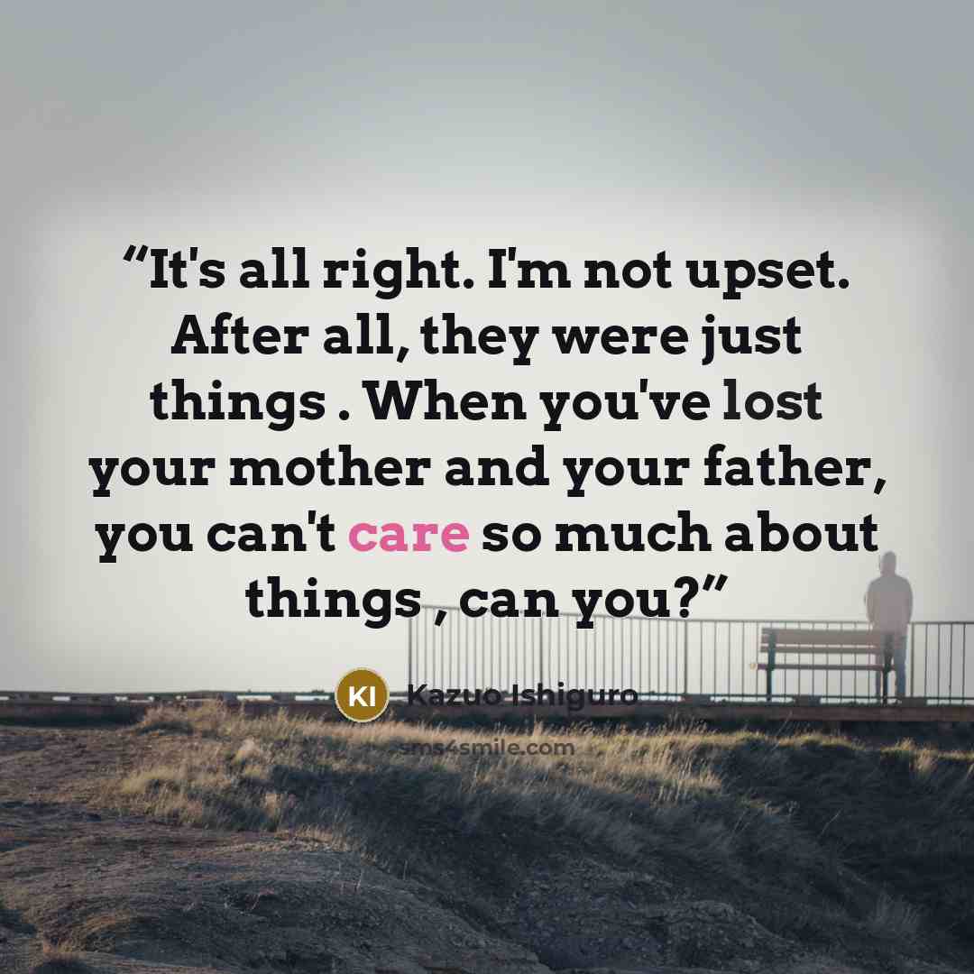 “It's all right. I'm not upset. After all, they were just things . When you've lost your mother and your father, you can't care so much about things , can you?” quote by Kazuo Ishiguro