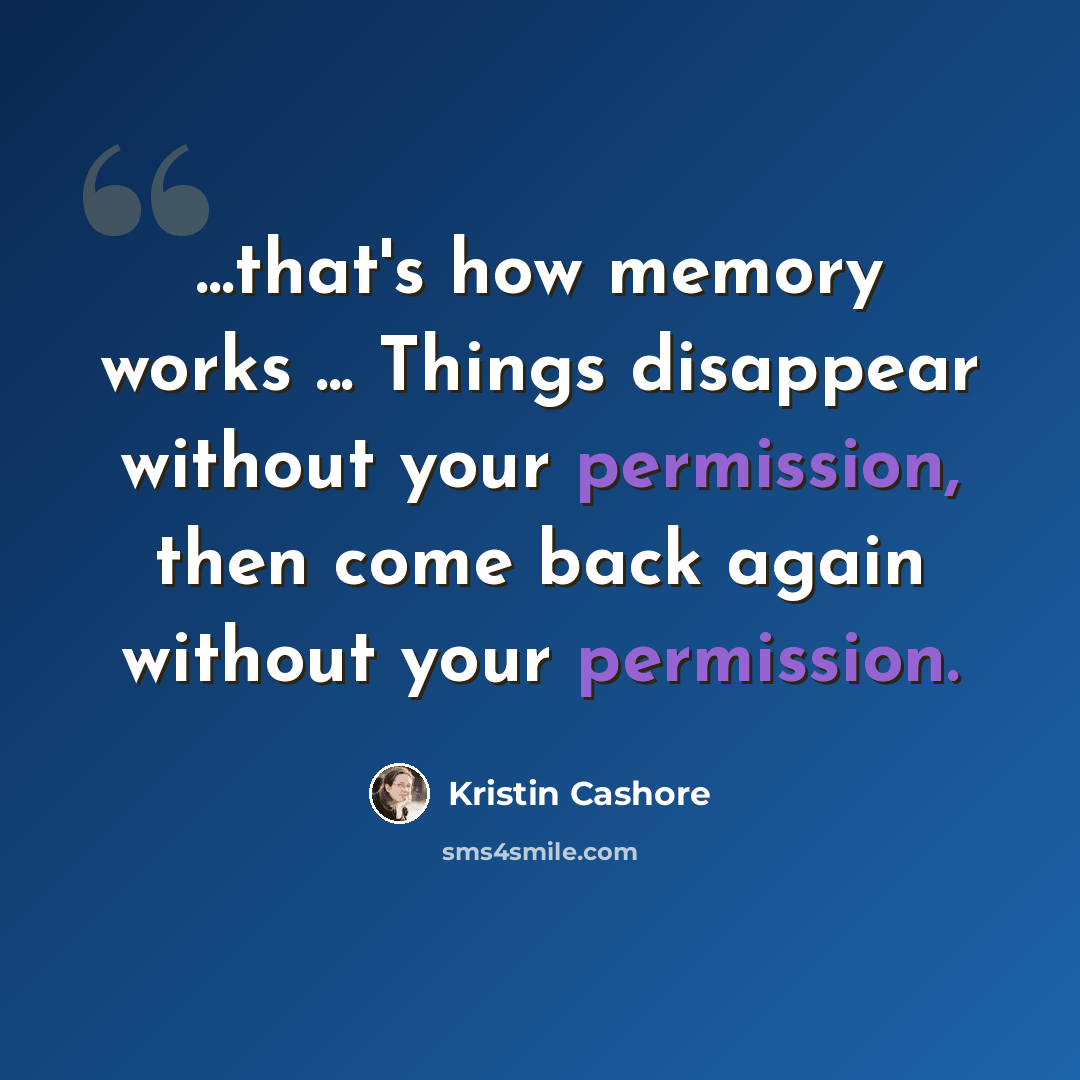 “...that's how memory works ... Things disappear without your permission, then come back again without your permission.” quote by Kristin Cashore