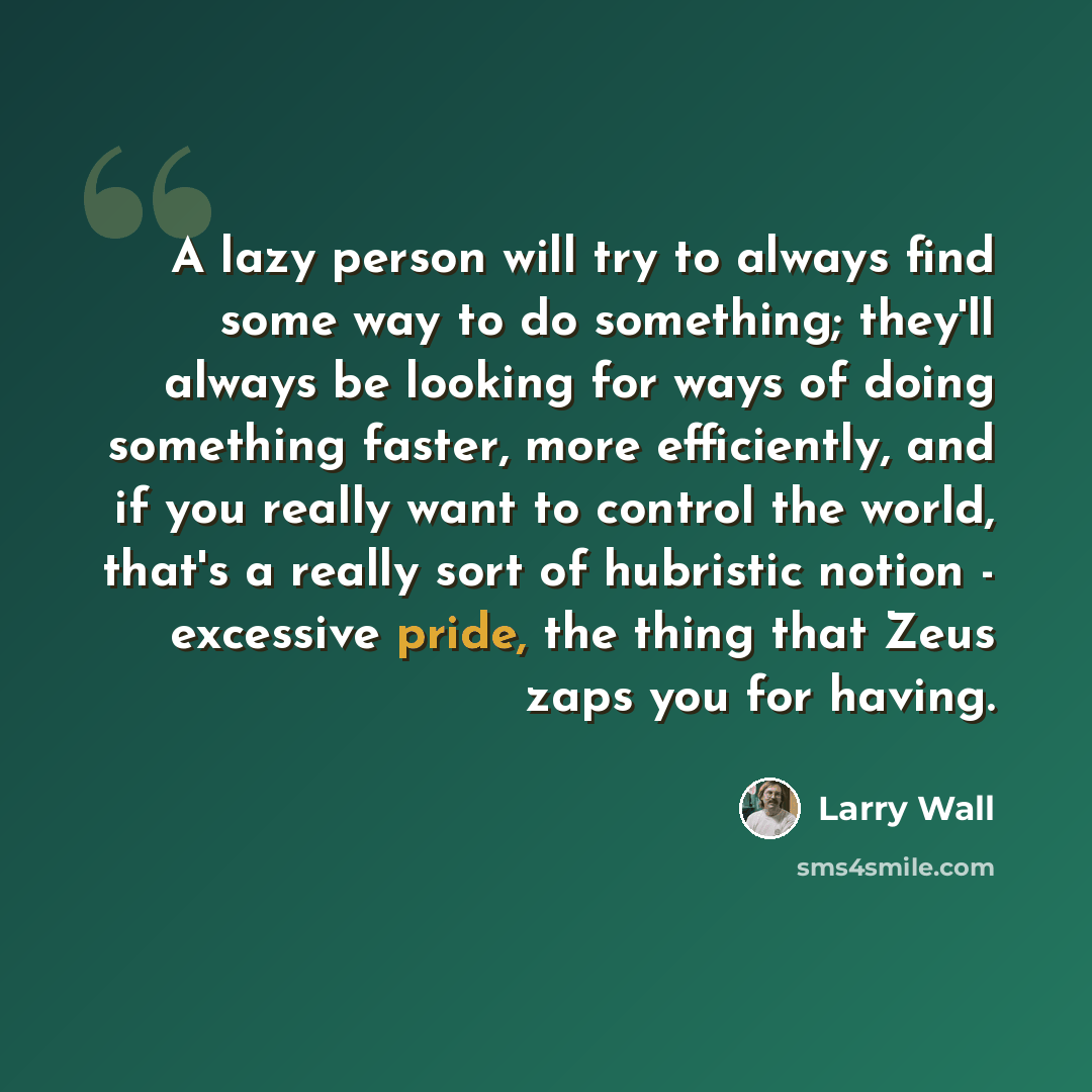 “A lazy person will try to always find some way to do something; they'll always be looking for ways of doing something faster, more efficiently, and if you really want to control the world, that's a really sort of hubristic notion - excessive pride, the thing that Zeus zaps you for having.” quote by Larry Wall