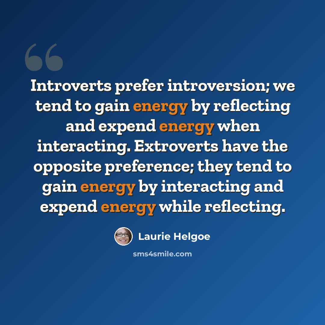 “Introverts prefer introversion; we tend to gain energy by reflecting and expend energy when interacting. Extroverts have the opposite preference; they tend to gain energy by interacting and expend energy while reflecting.” quote by Laurie Helgoe