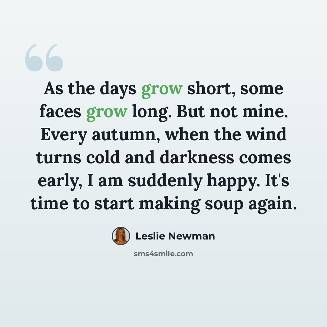 “As the days grow short, some faces grow long. But not mine. Every autumn, when the wind turns cold and darkness comes early, I am suddenly happy. It's time to start making soup again.” quote by Leslie Newman