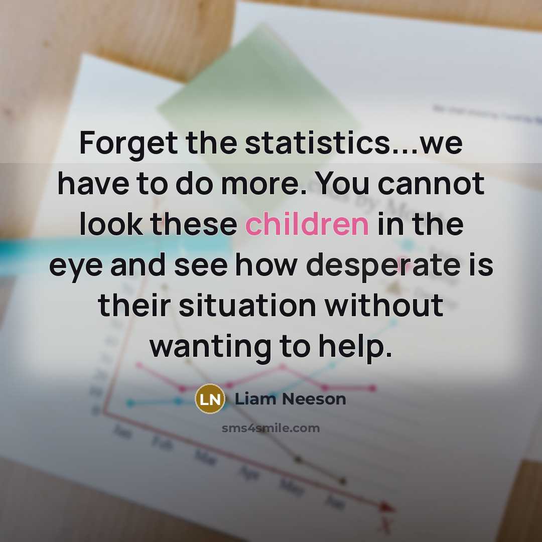 “Forget the statistics...we have to do more. You cannot look these children in the eye and see how desperate is their situation without wanting to help.” quote by Liam Neeson