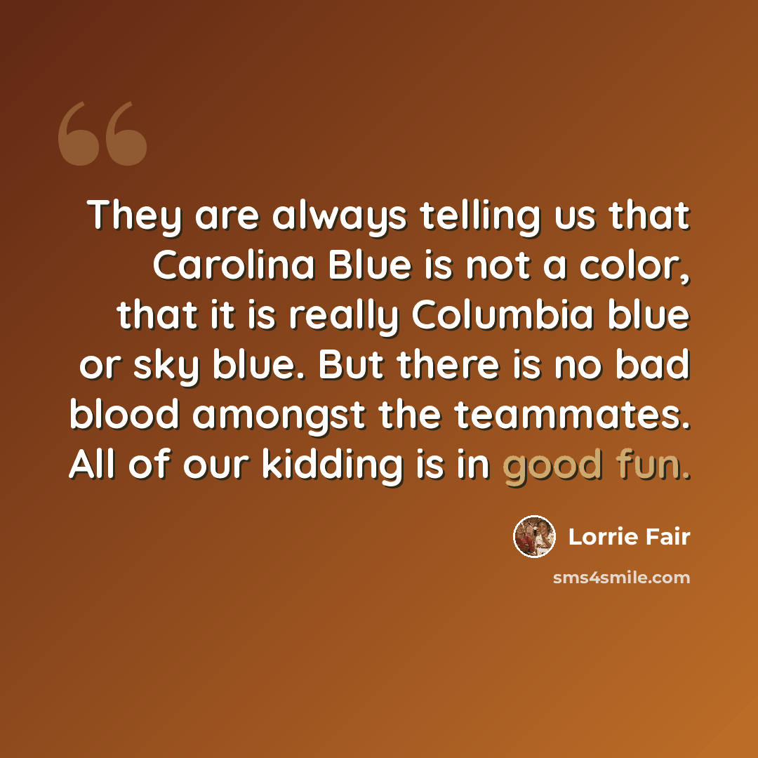 “They are always telling us that Carolina Blue is not a color, that it is really Columbia blue or sky blue. But there is no bad blood amongst the teammates. All of our kidding is in good fun.” quote by Lorrie Fair