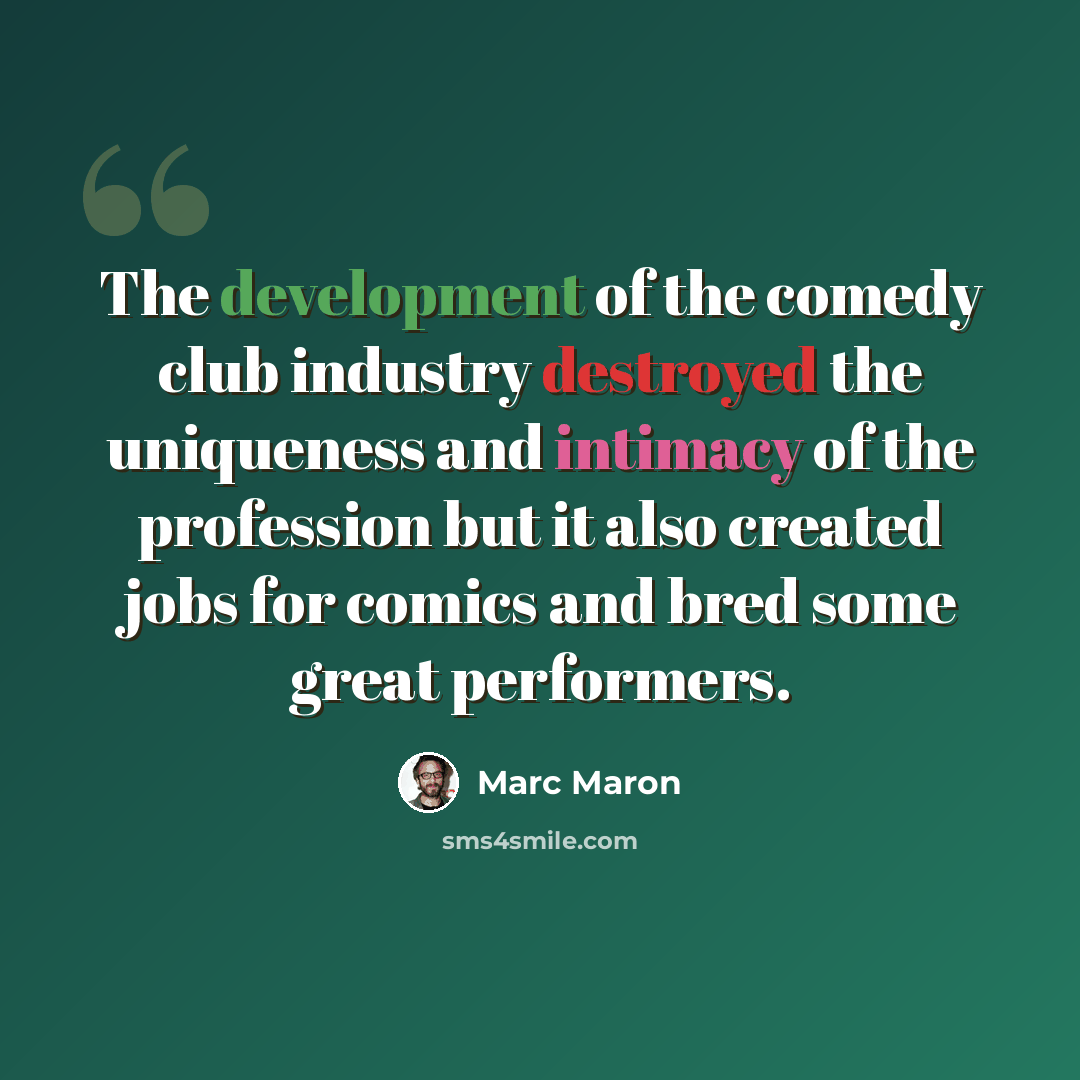 “The development of the comedy club industry destroyed the uniqueness and intimacy of the profession but it also created jobs for comics and bred some great performers.” quote by Marc Maron