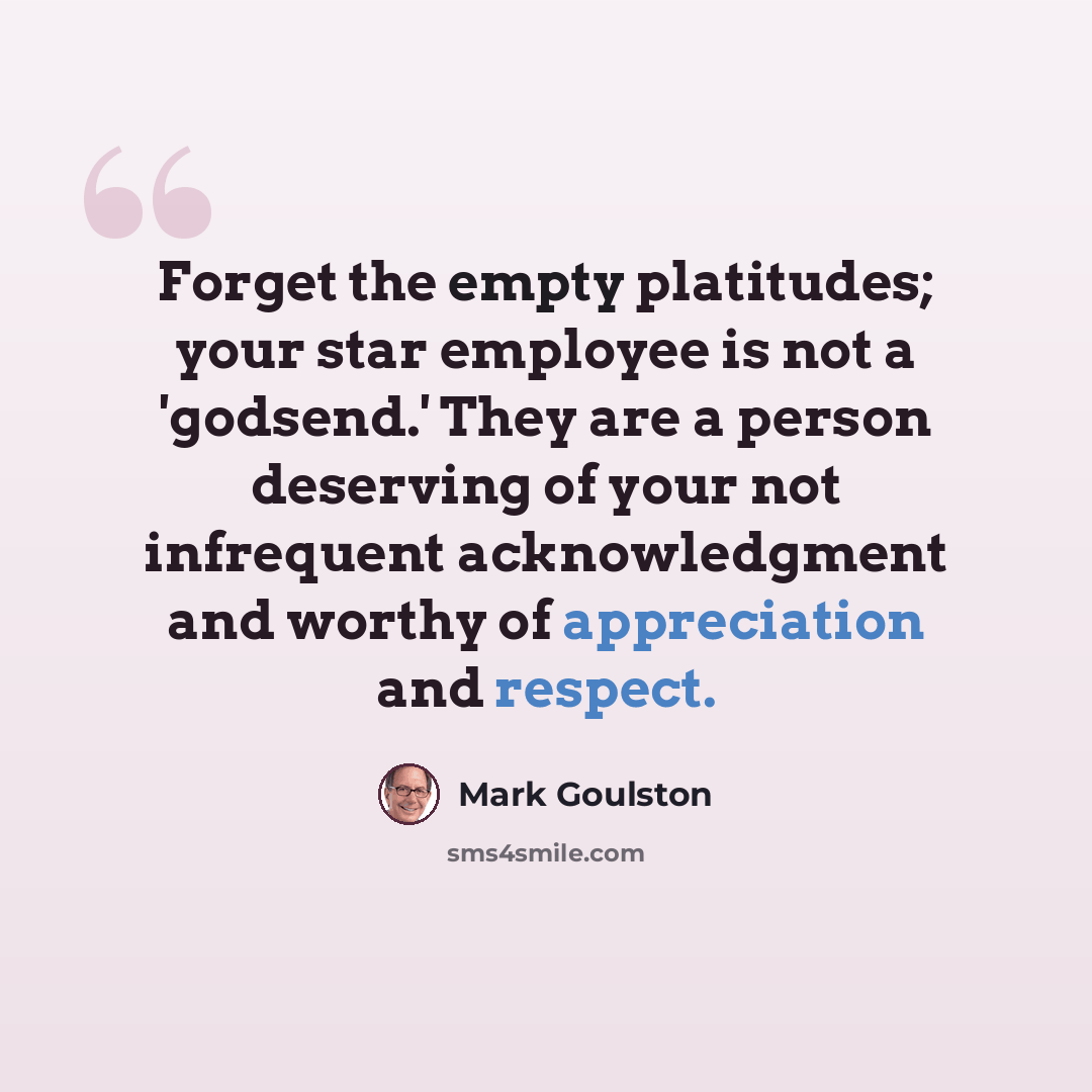 “Forget the empty platitudes; your star employee is not a 'godsend.' They are a person deserving of your not infrequent acknowledgment and worthy of appreciation and respect.” quote by Mark Goulston