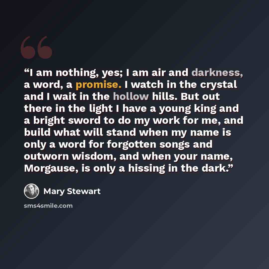 “I am nothing, yes; I am air and darkness, a word, a promise. I watch in the crystal and I wait in the hollow hills. But out there in the light I have a young king and a bright sword to do my work for me, and build what will stand when my name is only a word for forgotten songs and outworn wisdom…” quote by Mary Stewart